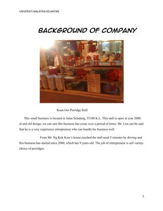 UNIVERSITI MALAYSIA KELANTAN
5
Background of Company
Kuan Gei Porridge Stall
This small business is located in Jalan Seladang, 55100 K.L. This stall is open at year 2000.
al and old design; we can saw this business has come over a period of times. Mr. Lim can be said
that he is a very experience entrepreneur who can handle his business well.
From Mr. Ng Kok Kaw„s house reached the stall need 5 minutes by driving and
this business has started since 2000, which has 9 years old. The job of entrepreneur is sell variety
choice of porridges.
 