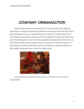 UNIVERSITI MALAYSIA KELANTAN
6
Company organization
Basically, this small business is operated by Mr. Ng and his family. This simple and
small business is enough to be operated by small amount of man power. Now almost Mr. Ng has
passes his business to his son to operate his business. Mr. Ng now is act like an advisor to his
son, and make sure his business can be run well. Every weekday, Mr. Ng will only open his stall
early in the morning with his wife. This small organization of company only formed by Mr. Lim
himself and his family and also 4 foreign workers. It seem that Mr. Lim business can run in a
fewer manpower. Normally, their business can run well without any manpower problem since
their company organization seem to run well in a stable manner.
Mr. Ng Kow Kaw who is 43 years old. Who is the heir of his father business. The current
company holder.
 