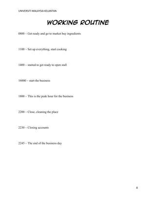 UNIVERSITI MALAYSIA KELANTAN
8
Working routine
0800 ~ Get ready and go to market buy ingredients
1100 ~ Set up everything, start cooking
1400 ~ started to get ready to open stall
16000 ~ start the business
1800 ~ This is the peak hour for the business
2200 ~ Close, cleaning the place
2230 ~ Closing accounts
2245 ~ The end of the business day
 