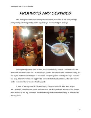 UNIVERSITI MALAYSIA KELANTAN
9
Products and services
This porridge stalls have sell variety choices of taste, which are in fish fillet porridge,
pork porridge, chicken porridge, salted egg porridge, and assorted pork porridge.
Although this porridge stalls is small, but it full of variety choices. Customers can find
their needs and wants here. Mr. Lim will always give his best service to his customers keenly. He
will try his best to fulfill the needs of customers. The porridge that cooks by Mr. Ng is awesome
and tasty. The services that Mr. Ng provides also were fantastically attentive. That‟s the reason
for his customers like to visit his shop frequently.
A bowl of porridge that Mr. Ng sold is very cheap and valuable. One bowl only at
RM3.80 which compare to the recent market sales is RM 4.50 per bowl. Because of the cheaper
price provide by Mr. Ng, customers are like to having their diner there to enjoy an economic but
delicacy meal.
 