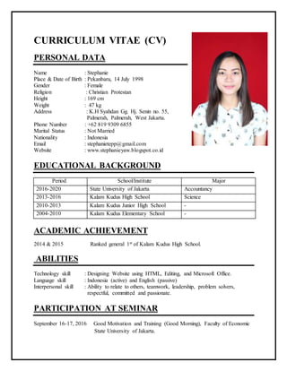 CURRICULUM VITAE (CV)
PERSONAL DATA
Name : Stephanie
Place & Date of Birth : Pekanbaru, 14 July 1998
Gender : Female
Religion : Christian Protestan
Height : 169 cm
Weight : 47 kg
Address : K.H Syahdan Gg. Hj. Senin no. 55,
Palmerah, Palmerah, West Jakarta.
Phone Number : +62 819 9309 6855
Marital Status : Not Married
Nationality : Indonesia
Email : stephanietepp@gmail.com
Website : www.stephanieyaw.blogspot.co.id
EDUCATIONAL BACKGROUND
Period School/Institute Major
2016-2020 State University of Jakarta Accountancy
2013-2016 Kalam Kudus High School Science
2010-2013 Kalam Kudus Junior High School -
2004-2010 Kalam Kudus Elementary School -
ACADEMIC ACHIEVEMENT
2014 & 2015 Ranked general 1st of Kalam Kudus High School.
ABILITIES
Technology skill : Designing Website using HTML, Editing, and Microsoft Office.
Language skill : Indonesia (active) and English (passive)
Interpersonal skill : Ability to relate to others, teamwork, leadership, problem solvers,
respectful, committed and passionate.
PARTICIPATION AT SEMINAR
September 16-17, 2016 Good Motivation and Training (Good Morning), Faculty of Economic
State University of Jakarta.
 