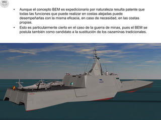 •   Aunque el concepto BEM es expedicionario por naturaleza resulta patente que
    todas las funciones que puede realizar en costas alejadas puede
    desempeñarlas con la misma eficacia, en caso de necesidad, en las costas
    propias.
•   Esto es particularmente cierto en el caso de la guerra de minas, pues el BEM se
    postula también como candidato a la sustitución de los cazaminas tradicionales.
 