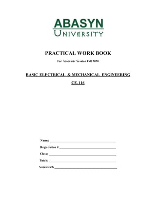 PRACTICAL WORK BOOK
For Academic Session Fall 2020
BASIC ELECTRICAL & MECHANICAL ENGINEERING
CE-116
Name: ___________________________________________
Registration # _____________________________________
Class: ____________________________________________
Batch: ____________________________________________
Semester:b _________________________________________
 