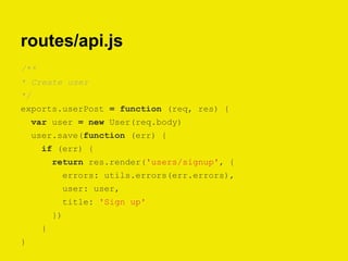 routes/api.js
/**
* Create user
*/
exports.userPost = function (req, res) {
var user = new User(req.body)
user.save(function (err) {
if (err) {
return res.render('users/signup', {
errors: utils.errors(err.errors),
user: user,
title: 'Sign up'
})
}
}
 