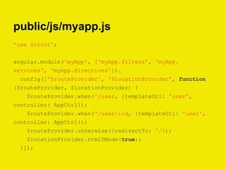 public/js/myapp.js
'use strict';
angular.module('myApp', ['myApp.filters', 'myApp.
services', 'myApp.directives']).
config(['$routeProvider', '$locationProvider', function
($routeProvider, $locationProvider) {
$routeProvider.when('/user, {templateUrl: 'user',
controller: AppCtrl});
$routeProvider.when('/user/:id, {templateUrl: 'user',
controller: AppCtrl});
$routeProvider.otherwise({redirectTo: '/});
$locationProvider.html5Mode(true);
}]);
 
