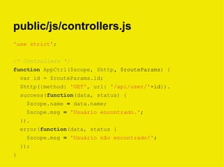 public/js/controllers.js
'use strict';
/* Controllers */
function AppCtrl($scope, $http, $routeParams) {
var id = $routeParams.id;
$http({method: 'GET', url: '/api/user/'+id}).
success(function(data, status) {
$scope.name = data.name;
$scope.msg = 'Usuário encontrado.';
}).
error(function(data, status {
$scope.msg = 'Usuário não encontrado!';
});
}
 
