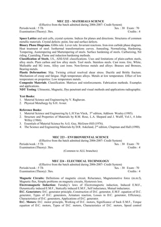 MEC 222 – MATERIALS SCIENCE
(Effective from the batch admitted during 2006-2007- Credit System)
Periods/week : 5 Th Ses. : 30 Exam : 70
Examination (Theory): 3hrs. Credits : 4
Space Lattice and unit cells, crystal systems. Indices for planes and directions. Structures of common
metallic materials. Crystal defects: point, line and surface defects.
Binary Phase Diagrams. Gibbs rule. Lever rule. Invariant reactions. Iron-iron carbide phase diagram.
Heat treatment of steel. Isothermal transformations curves. Annealing, Normalizing, Hardening,
Tempering, Austempering and Martempering of steels. Surface hardening of steels. Carburizing, Nit
riding, Cyaniding, Flame and induction hardening methods.
Classification of Steels, I.S., AISI-SAE classifications. Uses and limitations of plain-carbon steels,
alloy steels. Plain carbon and low alloy steels. Tool steels. Stainless steels. Cast irons. Gre, White,
Malleable and SG irons, Alloy cast irons. Non-ferrous metals and alloys: Brasses and Bronzes,
Bearing metals.
Plastic Deformation: Slip, Twining critical resolved shear stress. Ductile and Brittle fracture.
Mechanism of creep and fatigue. High temperature alloys. Metals at low temperature. Effect of low
temperature on properties: Low temperature metals.
Composite Materials. Classification. Matrices and reinforcements. Fabrication methods. Examples
and applications.
NDT Testing: Ultrasonic, Magnetic, Dye penetrant and visual methods and applications radiographic.
Text Books:
1. Material Science and Engineering by V. Raghavan.
2. Physical Metallurgy by S.H. Avner.
Reference Books:
1. Material Science and Engineering by L.H.Van Vleck, 5th
edition, Addison Wealey (1985).
2. Structure and Properties of Materials by R.M. Rose, L.A. Shepard and J. Wulff, Vol.1, 4 John
Willey (1966).
3. Essentials of Material Science by A.G. Guy, McGraw-Hill (1976).
4. The Science and Engineering Materials by D.R. Askeland, 2nd
edition, Chapman and Hall (1990).
MEC 223 – ENVIRONMENTAL SCIENCE
(Effective from the batch admitted during 2006-2007- Credit System)
Periods/week : 5 Th Ses. : 30 Exam : 70
Examination (Theory): 3hrs. Credits : 4
(Common to ALL branches)
MEC 224 – ELECTRICAL TECHNOLOGY
(Effective from the batch admitted during 2006-2007- Credit System)
Periods/week : 5 Th Ses. : 30 Exam : 70
Examination (Theory): 3hrs. Credits : 4
Magnetic Circuits: Definitions of magnetic circuit, Reluctance, Magnetomotive force (m.m.f),
Magnetic flux, Simple problems on magnetic circuits, Hysteresis loss.
Electromagnetic Induction: Faraday’s laws of Electromagnetic induction, Induced E.M.F.,
Dynamically induced E.M.F., Statically induced E.M.F., Self inductance, Mutual inductance.
D.C. Generators: D.C. generator principle, Construction of D.C. generator, E.M.F. equation of D.C.
generator, Types of D.C. generators, Armature reaction, Losses in D.C. generator, Efficiency,
Characteristics of D.C. generators, Applications of D.C. generator.
D.C. Motors: D.C. motor principle, Working of D.C. motors, Significance of back E.M.F., Torque
equation of D.C. motors, Types of D.C. motors, Characteristics of D.C. motors, Speed control
 