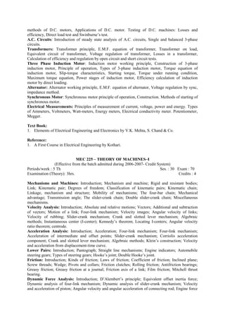 methods of D.C. motors, Applications of D.C. motor. Testing of D.C. machines: Losses and
efficiency, Direct load test and Swinburne’s test.
A.C. Circuits: Introduction of steady state analysis of A.C. circuits, Single and balanced 3-phase
circuits.
Transformers: Transformer principle, E.M.F. equation of transformer, Transformer on load,
Equivalent circuit of transformer, Voltage regulation of transformer, Losses in a transformer,
Calculation of efficiency and regulation by open circuit and short circuit tests.
Three Phase Induction Motor: Induction motor working principle, Construction of 3-phase
induction motor, Principle of operation, Types of 3-phase induction motor, Torque equation of
induction motor, Slip-torque characteristics, Starting torque, Torque under running condition,
Maximum torque equation, Power stages of induction motor, Efficiency calculation of induction
motor by direct loading.
Alternator: Alternator working principle, E.M.F. equation of alternator, Voltage regulation by sync,
impedance method.
Synchronous Motor: Synchronous motor principle of operation, Construction. Methods of starting of
synchronous motor.
Electrical Measurements: Principles of measurement of current, voltage, power and energy. Types
of Ammeters, Voltmeters, Watt-meters, Energy meters, Electrical conductivity meter. Potentiometer,
Megger.
Text Book:
1. Elements of Electrical Engineering and Electronics by V.K. Mehta, S. Chand & Co.
Reference:
1. A First Course in Electrical Engineering by Kothari.
MEC 225 – THEORY OF MACHINES–I
(Effective from the batch admitted during 2006-2007- Credit System)
Periods/week : 5 Th Ses. : 30 Exam : 70
Examination (Theory): 3hrs. Credits : 4
Mechanisms and Machines: Introduction; Mechanism and machine; Rigid and resistant bodies;
Link; Kinematic pair; Degrees of freedom; Classification of kinematic pairs; Kinematic chain;
Linkage, mechanism and structure; Mobility of mechanisms; The four-bar chain; Mechanical
advantage; Transmission angle; The slider-crank chain; Double slider-crank chain; Miscellaneous
mechanisms.
Velocity Analysis: Introduction; Absolute and relative motions; Vectors; Additional and subtraction
of vectors; Motion of a link; Four-link mechanism; Velocity images; Angular velocity of links;
Velocity of rubbing; Slider-crank mechanism; Crank and slotted lever mechanism; Algebraic
methods; Instantaneous center (I-center); Kennedy’s theorem; Locating I-centers; Angular velocity
ratio theorem; centrode.
Acceleration Analysis: Introduction; Acceleration; Four-link mechanism; Four-link mechanism;
Acceleration of intermediate and offset points; Slider-crank mechanism; Corriolis acceleration
component; Crank and slotted lever mechanism; Algebraic methods; Klein’s construction; Velocity
and acceleration from displacement-time curve.
Lower Pairs: Introduction; Pantograph; Straight line mechanisms; Engine indicators; Automobile
steering gears; Types of steering gears; Hooke’s joint; Double Hooke’s joint.
Friction: Introduction; Kinds of friction; Laws of friction; Coefficient of friction; Inclined plane;
Screw threads; Wedge; Pivots and collars; Friction clutches; Rolling friction; Antifriction bearings;
Greasy friction; Greasy friction at a journal; Friction axis of a link; Film friction; Mitchell thrust
bearing.
Dynamic Force Analysis: Introduction; D’Alembert’s principle; Equivalent offset inertia force;
Dynamic analysis of four-link mechanism; Dynamic analysis of slider-crank mechanism; Velocity
and acceleration of piston; Angular velocity and angular acceleration of connecting rod; Engine force
 