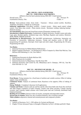B.E. (MECH.) - III/IV-(I-SEMESTER)
MEC 311 – INDUSTRIAL ELECTRONICS
(Effective from the batch admitted during 2006-2007- Credit System)
Periods/week: 5 Th. Ses. : 30 Exam :70
Examination (Theory): 3hrs. Credits : 4
Devices: Semi-conductor diode, Zener diode - Transistor - Silicon control rectifier. Rectifiers,
Amplifiers, Oscillators, Cathode ray oscilloscope.
Industrial Applications: Poly-phase rectifiers - Control circuits - Motor speed control voltage
control, Time delay relay circuits - Photo electric circuits. Resistance welding, inducting heating -
Dielectric heating.
Servomechanism: Open loop and closed loop systems (Elementary treatment only).
Introduction to Digital Electronics: Fundamentals of digital electronics, Number system and codes,
Logic gates, Boolean algebra, Arithmetic-logic units, Flip-flops, Registers and counters, Memories:
ROM, PROM, EPROM and RAM.
Introduction to Microprocessors: The Intel-8085 microprocessor; Architecture, Instruction set,
Execution of instructions, Addressing structures, Timing and machine cycles of 8085 and
programming I/O operations, Interrupts, Serial input and serial output, Programming the I/O ports,
Programming the timer.
Text Books:
1. Industrial Electronics by Mithal (Khanna Publications).
2. Digital Computer Electronics - An Introduction to Micro Computer by Albert Paul Malvino, Tata
McGraw-Hill Publishing Co. Ltd., New Delhi-2.
References:
1. Engineering Electronics by Ryder-McGraw Hill.
2. Micro Processors by Leventhal.
3. Industrial Electronics by Bhatacharya, Tata Mc-Graw Hill.
4. Industrial Electronics and Control by S.K. Bhatacharya and S. Chatarjee, 1995 Ed., Tata Mc-
Graw Hill Pub. Co. Ltd.
MEC 312 – MECHNICS OF SOLIDS – II
(Effective from the batch admitted during 2006-2007- Credit System)
Periods/week: 5 Th. Ses. : 30 Exam :70
Examination (Theory): 3hrs. Credits : 4
Fixed Beams: Fixing moments for a fixed beam of uniform and variable sections, Effect of sinking
support, slope and deflection.
Continuous beams: Analysis of continuous beam, Reactions at the supports, Effect of sinking of
supports.
Energy Methods - Castigliano's theorems I & II applications.
Columns and Struts: Columns with one end free and the other fixed, Both ends fixed, One end fixed
and other hinged, Limitation of Euler's formula, Column with initial curvature, Column carrying
eccentric load, Laterally loaded columns with Central point load and Uniformly distributed load,
Empirical formulae.
Bending of Curved Bars: Stresses in bars of circular, rectangular and trapezoidal sections.
Stresses due to rotation: Wheel rim, disc of uniform thickness, disc of uniform strength.
Thick cylinders subjected to internal and external pressure and compound cylinders.
Text Books:
1. Analysis of Structures, Vol. 1, 1993 edition, by Vazirani and Ratwani.
2. Chapter VI from Advanced Topics in Strength of Materials, by Prof. L.B.Shah and Dr.R.T.Shah.
 