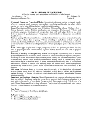 MEC 314 - THEORY OF MACHINES - II
(Effective from the batch admitted during 2006-2007- Credit System)
Periods/week: 5 Th. Ses. : 30 Exam :70
Examination (Theory): 3hrs. Credits : 4
Gyroscopic Couple and Precessional Motion: Precessional and angular motion- gyroscopic couple-
effect of gyroscopic couple on an aero plane and on a naval ship, stability of a four wheel vehicle
moving in a curved path, stability of a two-wheel vehicle taking a turn.
Cams: Classification of followers and cams- Definitions- Motions of the follower- Uniform velocity-
Simple harmonic motion- Uniform acceleration and retardation- Displacement- Velocity and
acceleration diagrams. Construction of cam profiles- Cam with knife edged follower and roller
follower- Cams with specified contours- Tangent cam with roller follower- Circular arc cam with flat
faced follower.
Toothed gearing: Classification of toothed wheels, technical terms, conditions for constant velocity
ratio of toothed wheels- Law of gearing- Velocity of sliding of teeth, forms of teeth- Length of
contact, arc of contact, interference in involute gears, minimum number of teeth required on pinion to
avoid interference- Methods of avoiding interference- Helical gears, Spiral gears- Efficiency of spiral
gears.
Gear Trains: Types of gear trains- Simple, compound, reverted and epicyclic gear trains- Velocity
ratio of epicyclic gear train- Tabular method- Algebraic method- Torques and tooth loads in epicyclic
gear trains.
Balancing of Rotating and Reciprocating Masses: Balancing of a single rotating mass in the same
plane and by two masses in different planes, balancing of several masses revolving in the same plane-
Balancing of several masses revolving in different planes- Primary and secondary unbalanced forces
of reciprocating masses, Partial balancing of unbalanced primary forces in a reciprocating engine,
Partial balancing of locomotives- Effect of partial balancing of reciprocating parts of two cylinder
locomotives- Variation of tractive force, Swaying couple and hammer blow- Balancing of primary
and secondary forces in multi cylinder in-line engines- Direct and reverse cranks- Balancing of V-
Engines.
Vibrations: Definitions- Types of vibrations- Natural frequencies of free longitudinal vibrations of
systems having single degree of freedom- Equilibrium method- Energy method and Rayleghy's
method. Frequency of damped vibration and forced vibration with damping- Magnification factor or
dynamic magnifier.
Transverse and Torsional Vibrations: Natural frequency of free transverse vibrations due to point
load and uniformly distributed load acting over a simply supported shaft- Transverse vibrations for a
shaft subjected to number of point loads- Energy method- Dunkerley's method, Critical speed of a
shaft. Natural frequency of free torsional vibrations- Free torsional vibrations of single rotor system,
two rotor system, three rotor system and gear system.
Text Book:
1. Theory of Machines by R.S.Khurmi & J.K.Gupta.
Reference books:
3. Theory of Machines by Thomas Bevan.
4. Theory of Machines by S.S. Rattan.
 