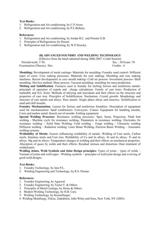 Text Books:
1. Refrigeration and Air conditioning, by C.P.Arora.
2. Refrigeration and Air conditioning, by P.L.Bellany.
References:
1. Refrigeration and Air conditioning, by Jordan R.C. and Priester G.B.
2. Principles of Refrigeration, by Dossat.
3. Refrigeration and Air-conditioning, by W.P.Stoecky.
(B) ADVANCED FOUNDRY AND WELDING TECHNOLOGY
(Effective from the batch admitted during 2006-2007- Credit System)
Periods/week: 5 Th. Ses. : 30 Exam :70
Examination (Theory): 3hrs. Credits : 4
Moulding: Development of metal castings- Materials for moulding- Foundry sand control- Different
types of cores- Core making processes- Materials for core making- Moulding and core making
machines. Recent developments in core mould making- Cold set process- Investment process- Shell
moulding- Hot box method- Shaw process. Vacuum moulding- moulding for mass production.
Melting and Solidification: Furnaces used in foundry for melting ferrous and nonferrous metals-
principals of operation of cupola and charge calculations. Family of cast irons- Production of
malleable and S.G. Irons- Methods of alloying and inoculants and their effects on the structure and
properties of cast iron. Principles of Solidification: Nucleation- Crystal growth- Morphology and
structure of cast metals and alloys- Pure metals- Single phase alloys and eutectics. Solidification in
sand and chill moulds.
Foundry Mechanization: Layout for ferrous and nonferrous foundries- Description of equipment
used for mechanization- Sand conditioners- Conveyors- Cranes- Equipment for handling moulds,
Cores and molten metal- Knock out of moulds- Fettling equipment.
Special Welding Processes: Resistance welding processes- Spot, Seam, Projection, Flash butt
welding - Machine cycle for resistance welding- Parameters in resistance welding- Electrodes for
resistance welding – Solid State Welding: Cold welding – Forge welding - Ultrasonic welding
Diffusion welding – Radiation welding: Laser Beam Welding, Electron Beam Welding – Automatic
welding systems.
Weldability of Metals: Factors influencing weldability of metals- Welding of Cast steels, Carbon
steels, Stainless steels and Cast iron. Weldability of Cu and its alloys, Al and its alloys- Ti and its
alloys- Mg and its alloys- Temperature changes in welding and their effects on mechanical properties.
Absorption of gases by welds and their effects- Residual stresses and distortion- Heat treatment of
welded parts.
Welding Joints, Weld Symbols and Joint Design principles: Types of joints – types of welds –
Variants of joints and weld types - Welding symbols – principles of weld joint design and evolving of
good weld designs.
Text Books:
1. Foundry Technology, by Jain P.L.
2. Welding Engineering and Technology, by R.S. Parmar.
References:
1. Foundry Engineering, by Agarwal.
2. Foundry Engineering, by Taylor F. & Others.
3. Principles of Metal Castings, by Heine & Others.
4. Modern Welding Technology, by H.B. Cary.
5. Welding Technology, by Koenisburger.
6. Welding Metallurgy, S.Kou, 2ndedition, John Wiley and Sons, New York, NY (2003).
 