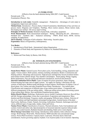 (C) WORK STUDY
(Effective from the batch admitted during 2006-2007- Credit System)
Periods/week: 5 Th. Ses. : 30 Exam :70
Examination (Theory): 3hrs. Credits : 4
Introduction to work study: Scientific management – Productivity - Advantages of work study to
management, Supervisors and workers.
Method Study: Introduction - Process charts, Critical Examination, Identification of key activities on
process charts, Diagrams and Templates, Therbligs, Micro motion analysis, Memo motion study.
Developing new method - Job survey report writing.
Principles of Motion Economy: Related to human body, work place, equipment.
Work Measurement: Work measurement techniques – Rating - Measuring the job – Allowances -
Standard time - Synthetic data - Analytical estimating – PMTS ,Work factor, MTM, Activity
sampling, Its applications.
Job Evaluation, Techniques of job evaluation - Merit rating - Incentive plans.
Ergonomics: Basics of Ergonomics, Anthropometry.
Text Books:
1. Introduction to Work Study - International Labour Organisation.
2. Elements of Work Study and Ergonomics by Dalela et al, Standard Publications.
References:
1. Motion and Time Study, by Barnes, John Wiely.
(D) POWER PLANT ENGINEERING
(Effective from the batch admitted during 2006-2007- Credit System)
Periods/week: 5 Th. Ses. : 30 Exam :70
Examination (Theory): 3hrs. Credits : 4
Steam Power Plants: General Layout, Power plant cycles, Fuels-handling, storing, preparation and
supply. Various stokers. Draft systems, chimney including calculations. Boilers: Construction and
Heating surfaces. Mountings and accessories. High pressure and high duty forced circulation boilers
land modern trends in Boiler design. Flue chambers and dampers. Steam piping–fittings–logging.
Boiler performance, Flue gas testing and indicators (mechanical, electrical and chemical).
Internal Combustion Power Plants: Types of engines for power generation, Super charging,
Exhaust heating fuel tanks and oil supply systems. Air supply for starting, Lubricating oils and
systems of lubrication, Modern trends and design in diesel engines, Performance of engines, Care of
diesel plants. Gas Turbine and other Propelled Power Plants: Introduction – Gas turbine plant–
Classification and comparison of different types of gas turbine power plants – Components and
different arrangements of the gas turbine plants – Indian gas turbine power plants–Governing system
of gas turbine plant–Marine, Aero and Rocket Propulsion power plants.
Hydro Electric Plants: Hydrology, Hydrometric survey rainfall, Catchment, Reservoir, Run-off flow
and fall, Storage and pondage, Losses due to percolation, Evaporation and transpiration. Mass–
duration and flood discharge. Frequency studies and gauging. Different types of plants. Selection of
site. Low, medium and high head plants and pumped storage plants. General layout of the plant –
Head works, Spillways, Canals, Tunnels, Governing, Lubrication, Penstock, Anchorages and relief
valves, different types of surge tanks, intakes, Gates and Valves.
Nuclear Power Plants: Classification of reactors, Thermal utilization, Fuels, Fuel moderator and
coolant, Control and safety rods, Special properties of structural materials required, Induced radio-
activity, Gas cooled reactors, Radiation hazards and shielding, Radio active waste disposal.
Direct Energy Conversion: Solar Energy–Introduction, Solar radiation, Solar collectors, Energy
storage. Wind Energy–Wind mills. Thermo Electric–MHD and other non conventional energy
sources. Power Plant Economics: Capacity factor, Load actor, Diversity factor, Peak load
consideration, Factors governing capacity of plants. Cost of power plant, Cost of erection. Operating
 