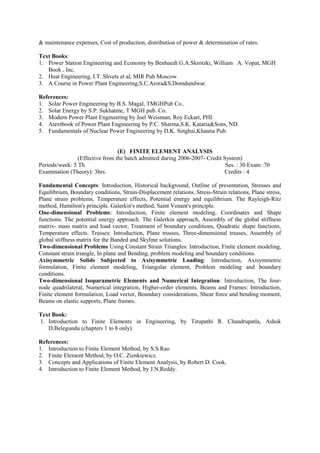 & maintenance expenses, Cost of production, distribution of power & determination of rates.
Text Books:
1. Power Station Engineering and Economy by Benhaedt G.A.Skrotzki, William A. Vopat, MGH
Book , Inc.
2. Heat Engineering, I.T. Shvets et al, MIR Pub Moscow.
3. A Course in Power Plant Engineering,S.C.Arora&S.Domdundwar.
References:
1. Solar Power Engineering by B.S. Magal, TMGHPub Co..
2. Solar Energy by S.P. Sukhatme, T MGH pub. Co.
3. Modern Power Plant Engineering by Joel Weisman, Roy Eckart, PHI.
4. Atextbook of Power Plant Engineering by P.C. Sharma,S.K. Kataria&Sons, ND.
5. Fundamentals of Nuclear Power Engineering by D.K. Singhai,Khanna Pub.
(E) FINITE ELEMENT ANALYSIS
(Effective from the batch admitted during 2006-2007- Credit System)
Periods/week: 5 Th Ses. : 30 Exam :70
Examination (Theory): 3hrs. Credits : 4
Fundamental Concepts: Introduction, Historical background, Outline of presentation, Stresses and
Equilibrium, Boundary conditions, Strain-Displacement relations, Stress-Strain relations, Plane stress,
Plane strain problems, Temperature effects, Potential energy and equilibrium. The Rayleigh-Ritz
method, Hamilton's principle. Galerkin's method, Saint Venant's principle.
One-dimensional Problems: Introduction, Finite element modeling, Coordinates and Shape
functions. The potential energy approach. The Galerkin approach, Assembly of the global stiffness
matrix- mass matrix and load vector, Treatment of boundary conditions, Quadratic shape functions,
Temperature effects. Trusses: Introduction, Plane trusses, Three-dimensional trusses, Assembly of
global stiffness matrix for the Banded and Skyline solutions.
Two-dimensional Problems Using Constant Strain Triangles: Introduction, Finite element modeling,
Constant strain triangle, In plane and Bending, problem modeling and boundary conditions.
Axisymmetric Solids Subjected to Axisymmetric Loading: Introduction, Axisymmetric
formulation, Finite element modeling, Triangular element, Problem modeling and boundary
conditions.
Two-dimensional Isoparametric Elements and Numerical Integration: Introduction, The four-
node quadrilateral, Numerical integration, Higher-order elements. Beams and Frames: Introduction,
Finite element formulation, Load vector, Boundary considerations, Shear force and bending moment,
Beams on elastic supports, Plane frames.
Text Book:
1. Introduction to Finite Elements in Engineering, by Tirupathi R. Chandrupatla, Ashok
D.Belegundu (chapters 1 to 8 only).
References:
1. Introduction to Finite Element Method, by S.S.Rao
2. Finite Element Method, by O.C. Zienkiewicz.
3. Concepts and Applications of Finite Element Analysis, by Robert D. Cook.
4. Introduction to Finite Element Method, by J.N.Reddy.
 