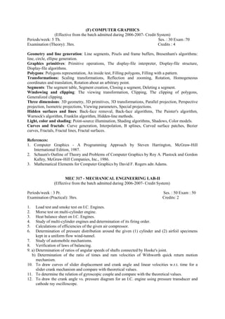 (F) COMPUTER GRAPHICS
(Effective from the batch admitted during 2006-2007- Credit System)
Periods/week: 5 Th. Ses. : 30 Exam :70
Examination (Theory): 3hrs. Credits : 4
Geometry and line generation: Line segments, Pixels and frame buffers, Bresenham's algorithms:
line, circle, ellipse generation.
Graphics primitives: Primitive operations, The display-file interpreter, Display-file structure,
Display-file algorithms.
Polygons: Polygons representation, An inside test, Filling polygons, Filling with a pattern.
Transformations: Scaling transformations, Reflection and zooming, Rotation, Homogeneous
coordinates and translation, Rotation about an arbitrary point.
Segments: The segment table, Segment creation, Closing a segment, Deleting a segment.
Windowing and clipping: The viewing transformation, Clipping, The clipping of polygons,
Generalized clipping.
Three dimensions: 3D geometry, 3D primitives, 3D transformations, Parallel projection, Perspective
projection, Isometric projections, Viewing parameters, Special projections.
Hidden surfaces and lines: Back-face removal, Back-face algorithms, The Painter's algorithm,
Warnock's algorithm, Franklin algorithm, Hidden-line methods.
Light, color and shading: Point-source illumination, Shading algorithms, Shadows, Color models.
Curves and fractals: Curve generation, Interpolation, B splines, Curved surface patches, Bezier
curves, Fractals, Fractal lines, Fractal surfaces.
References:
1. Computer Graphics - A Programming Approach by Steven Harrington, McGraw-Hill
International Edition, 1987.
2. Schaum's Outline of Theory and Problems of Computer Graphics by Roy A. Plastock and Gordon
Kalley, McGraw-Hill Companies, Inc., 1986.
3. Mathematical Elements for Computer Graphics by David F. Rogers adn Adams.
MEC 317 - MECHANICAL ENGINEERING LAB-II
(Effective from the batch admitted during 2006-2007- Credit System)
Periods/week : 3 Pr. Ses. : 50 Exam : 50
Examination (Practical): 3hrs. Credits: 2
1. Load test and smoke test on I.C. Engines.
2. Morse test on multi-cylinder engine.
3. Heat balance sheet on I.C. Engines.
4. Study of multi-cylinder engines and determination of its firing order.
5. Calculations of efficiencies of the given air compressor.
6. Determination of pressure distribution around the given (1) cylinder and (2) airfoil specimens
kept in a uniform flow wind-tunnel.
7. Study of automobile mechanisms.
8. Verification of laws of balancing.
9. a) Determination of ratios of angular speeds of shafts connected by Hooke's joint.
b) Determination of the ratio of times and ram velocities of Withworth quick return motion
mechanism.
10. To draw curves of slider displacement and crank angle and linear velocities w.r.t. time for a
slider crank mechanism and compare with theoretical values.
11. To determine the relation of gyroscopic couple and compare with the theoretical values.
12. To draw the crank angle vs. pressure diagram for an I.C. engine using pressure transducer and
cathode ray oscilloscope.
 