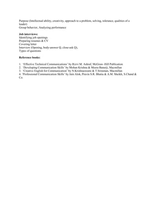 Purpose (Intellectual ability, creativity, approach to a problem, solving, tolerance, qualities of a
leader)
Group behavior, Analyzing performance
Job interviews:
Identifying job openings
Preparing resumes & CV
Covering letter
Interview (Opening, body-answer Q, close-ask Q),
Types of questions
Reference books:
1. ‘Effective Technical Communications’ by Rizvi M. Ashraf, McGraw–Hill Publication
2. ‘Developing Communication Skills’ by Mohan Krishna & Meera Banerji, Macmillan
3. ‘Creative English for Communication’ by N.Krishnaswami & T.Sriraman, Macmillan
4. ‘Professional Communication Skills’ by Jain Alok, Pravin S.R. Bhatia & A.M. Sheikh, S.Chand &
Co.
 