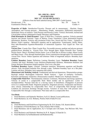 B.E. (MECH.) - III/IV
(II-SEMESTER)
MEC 321 - FLUID MECHANICS
(Effective from the batch admitted during 2006-2007- Credit System)
Periods/week : 5 Th. Ses. : 30 Exam : 70
Examination (Theory): 3hrs. Credits: 4
Properties of fluids- Introduction-Viscosity- Pressure and its measurement , Absolute, Gauge,
Atmospheric and Vacuum pressure – Manometers, Simple manometers, Differential manometers.
Hydrostatic forces on surfaces- Total Pressure and Pressure Centre- Vertical, Horizontal, inclined and
Curved plane surfaces submerged in liquid- Buoyancy and Floatation.
Fluid Kinematics & Fluid Dynamics: Types of fluid flow- Continuity equation- Velocity potential
function and Stream Function- Types of Motion, Linear Translation, Linear deformation,Angular
deformation, Rotation, Vorticity and circulation-Vortex flow, forced and Free Vortex – Equation of
Motion- Euler's equation - Bernoulli's equation and its applications- Venturimeter, Orifice Meter,
Pitot tube-Momentum Equation-Momentum of momentum Equation- Free Liquid Jet- Flow net
analysis.
Viscous Flow: Couette flow- Plane Couette flow, Favourable pressure gradient and adverse pressure
gradient-Power absorbed in Viscous Flow- Flow through pipes- Hagen Poiseulle flow- Fannigs
friction factor- Darcy's Weisbach friction factor- Loss of head due to friction in pipes, Minor Losses
and Major losses - Flow through branched pipes- Power transmission through pipes-Two dimensional
viscous flow: Navier -Stokes equations and solutions- Order of magnitude analysis- Boundary layer
equations.
Laminar Boundary Layer: Definition- Laminar Boundary Layer- Turbulent Boundary Layer
-Laminar Sub layer- Boundary Layer thickness-Displacement thickness, Momentum thickness and
Energy thickness-Momentum integral equation- Flow over a flat plate.
Turbulent Boundary Layer: Laminar- Turbulent transition- Momentum equations and Renold's
stresses- Fully developed turbulent flow through a pipe- Turbulent boundary layer on a flat plate-
Laminar sub-layer- Boundary layer separation and control.
Dimensional and Modeling Analysis: Fundamental and derived dimensions- Dimensionless groups-
Rayleigh method- Buckingham π-theorem- Model Analysis - Types of similarity- Geometric,
Kinematic and Dynamic similarities- Dimensionless numbers- Modal Laws- Hydraulic diameter.
Compressible Fluid Flow: Thermodynamic relations- Continuity, Momentum and Energy equations-
Velocity of sound in a compressible fluid- Mach number and its significance- Limits of
incompressibility- Pressure field due to a moving source of disturbance- Propagation of pressure
waves in a compressible fluids- Stagnation properties- Stagnation pressure, Temperature and density-
Area velocity relationship for compressible flow- Flow of compressible fluid through nozzles-
Condition for maximum discharge through nozzles- Variation of mass flow with pressure ratio-
Compressible flow through a venturimeter- Pitot static tube in a compressible flow.
Text Book:
1. Fluid Mechanics and Hydraulic Machines, by R. K. Bansal, Laxmi publications.
2. Fluid Mechanics, by A.K. Mohanty, Prentice Hall of India Pvt.Ltd.
References:
1. Fluid Mechanics and Fluid Power Engineering by Dr. D.S. Kumar, S.K. Kataria &Sons.
2. Foundations of Fluid Mechanics, by Yuan, Prentice Hall of India.
3. Fluid Mechanics and its Applications, by S. K.Gupta and A.K.Gupta, Tata McGraw Hill, New
Delhi.
4. Fluid Mechanics and Hydraulic Machines by R. K. Rajput, S.Chand & Co.
5. Fluid Mechanics by Kothandaraman and Rudramoorthy.
 