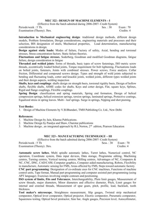 MEC 322 - DESIGN OF MACHINE ELEMENTS – I
(Effective from the batch admitted during 2006-2007- Credit System)
Periods/week : 5 Th. Ses. : 30 Exam : 70
Examination (Theory): 3hrs. Credits: 4
Introduction to Mechanical engineering design: traditional design methods, different design
models, Problem formulation, Design considerations, engineering materials and processes and their
selection, BIS designation of steels, Mechanical properties, Load determination, manufacturing
considerations in design.
Design against static loads: Modes of failure, Factory of safety, Axial, bending and torsional
stresses, Stress concentration factors. Static failure theories.
Fluctuations and fatigue stresses, Soderberg, Goodman and modified Goodman diagrams, fatigue
failure, design consideration in fatigue
Threaded and welded joints: forms of threads, basic types of screw fastenings, ISO metric screw
threads, eccentrically loaded bolted joints, Torque requirement for bolt tightening, Fluctuations loads
on bolted joints, fasteners, Joints with combined stresses. Power screws, Force analysis. Collar
friction, Differential and compound screws design. Types and strength of weld joints subjected to
bending and fluctuating loads, cotter and knuckle joints, welded joints, different types welded joints
and their design aspects, welding inspection
Shafts, keys and couplings: shafts design on strength basis, torsional rigidity basis, Design of hollow
shafts, flexible shafts, ASME codes for shafts, Keys and cotter design, Flat, square keys, Splines,
Rigid and flange couplings, Flexible couplings
Spring Design: classification and spring materials, Spring end formation, Design of helical
compression springs, helical extension springs, torsion springs, laminated springs, Protective coatings,
Equalized stress in spring leaves. Multi - leaf springs. Surge in springs, Nipping and shot peening.
Text Books:
1. Design of Machine Elements by V.B.Bhandari, TMH Publishing Co. Ltd., New Delhi
References:
1. Machine Design by Jain, Khanna Publications.
2. Machine Design by Pandya and Shaw, Charotar publications
3. Machine design , an integrated approach by R.L.Norton, 2nd
edition, Pearson Education
MEC 323 - MANUFACTURING TECHNOLOGY – III
(Effective from the batch admitted during 2006-2007- Credit System)
Periods/week : 5 Th Sess. : 30 Exam : 70
Examination (Theory): 3hrs. Credits: 4
Automatic screw lathes, Multi spindle automatic lathes, Turret lathes, Numerical control, NC
operation, Coordinate system, Data input devices, Data storage, Programme editing, Machining
centres, Turning centres, Vertical turning centres, Milling centres, Advantages of NC, Computers &
NC, CNC, DNC, CAD/CAM, Computer graphics, Computer aided manufacturing, Robots, Flexibility
in manufacture, Automatic sensing for FMS, Areas affected by FMS, Steps toward automatic factory.
CNC part programming: Designation of co-ordinate axes for CNC machines, Functions of machine
control units, Tape format, Manual part programming and computer assisted part programming (using
APT language). Exercises involving simple contours and positioning.
ISO system of limits, Fits and Tolerances, Interchangeability, Plain limit gauges, Measurement of
screw threads, major diameters, Minor diameters and effective diameter, Pitch, Limit gauges for
internal and external threads, Measurement of spur gears, pitch, profile, lead, backlash, tooth
thickness.
Tool maker's microscope, Straightness measurement, Slip gauges, Twisted strip mechanical
comparator, Optical lever comparator, Optical projector, Electric comparator, Pneumatic comparator,
Squareness testing, Optical bevel protractor, Sine bar, Angle gauges, Precision level, Autocollimeter,
 