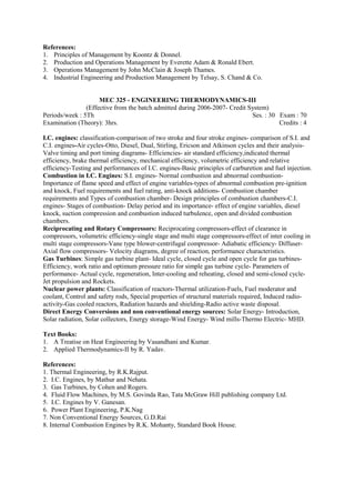 References:
1. Principles of Management by Koontz & Donnel.
2. Production and Operations Management by Everette Adam & Ronald Ebert.
3. Operations Management by John McClain & Joseph Thames.
4. Industrial Engineering and Production Management by Telsay, S. Chand & Co.
MEC 325 - ENGINEERING THERMODYNAMICS-III
(Effective from the batch admitted during 2006-2007- Credit System)
Periods/week : 5Th Ses. : 30 Exam : 70
Examination (Theory): 3hrs. Credits : 4
I.C. engines: classification-comparison of two stroke and four stroke engines- comparison of S.I. and
C.I. engines-Air cycles-Otto, Diesel, Dual, Stirling, Ericson and Atkinson cycles and their analysis-
Valve timing and port timing diagrams- Efficiencies- air standard efficiency,indicated thermal
efficiency, brake thermal efficiency, mechanical efficiency, volumetric efficiency and relative
efficiency-Testing and performances of I.C. engines-Basic principles of carburetion and fuel injection.
Combustion in I.C. Engines: S.I. engines- Normal combustion and abnormal combustion-
Importance of flame speed and effect of engine variables-types of abnormal combustion pre-ignition
and knock, Fuel requirements and fuel rating, anti-knock additions- Combustion chamber
requirements and Types of combustion chamber- Design principles of combustion chambers-C.I.
engines- Stages of combustion- Delay period and its importance- effect of engine variables, diesel
knock, suction compression and combustion induced turbulence, open and divided combustion
chambers.
Reciprocating and Rotary Compressors: Reciprocating compressors-effect of clearance in
compressors, volumetric efficiency-single stage and multi stage compressors-effect of inter cooling in
multi stage compressors-Vane type blower-centrifugal compressor- Adiabatic efficiency- Diffuser-
Axial flow compressors- Velocity diagrams, degree of reaction, performance characteristics.
Gas Turbines: Simple gas turbine plant- Ideal cycle, closed cycle and open cycle for gas turbines-
Efficiency, work ratio and optimum pressure ratio for simple gas turbine cycle- Parameters of
performance- Actual cycle, regeneration, Inter-cooling and reheating, closed and semi-closed cycle-
Jet propulsion and Rockets.
Nuclear power plants: Classification of reactors-Thermal utilization-Fuels, Fuel moderator and
coolant, Control and safety rods, Special properties of structural materials required, Induced radio-
activity-Gas cooled reactors, Radiation hazards and shielding-Radio active waste disposal.
Direct Energy Conversions and non conventional energy sources: Solar Energy- Introduction,
Solar radiation, Solar collectors, Energy storage-Wind Energy- Wind mills-Thermo Electric- MHD.
Text Books:
1. A Treatise on Heat Engineering by Vasandhani and Kumar.
2. Applied Thermodynamics-II by R. Yadav.
References:
1. Thermal Engineering, by R.K.Rajput.
2. I.C. Engines, by Mathur and Nehata.
3. Gas Turbines, by Cohen and Rogers.
4. Fluid Flow Machines, by M.S. Govinda Rao, Tata McGraw Hill publishing company Ltd.
5. I.C. Engines by V. Ganesan.
6. Power Plant Engineering, P.K.Nag
7. Non Conventional Energy Sources, G.D.Rai
8. Internal Combustion Engines by R.K. Mohanty, Standard Book House.
 