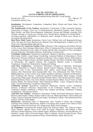 MEC 326 - ELECTIVE – II
(A) GAS TURBINES AND JET PROPULSIONS
(Effective from the batch admitted during 2006-2007- Credit System)
Periods/week : 5Th Ses. : 30Exam : 70
Examination (Theory): 3hrs. Credits: 4
Introduction: Development- Competition- Competition Rules- Present and Future Status- Gas
Turbine Problems.
The Fundamentals of Gas Turbines: Introduction- Conservation of Mass Continuity Equation-
Conservation of Energy ( First Law of Thermodynamics)- Momentum Equation- Sonic Velocity,
Mach Number and Mach Waves-Stagnation Temperature, Pressure and Enthalpy- Isentropic Flow
Through a Passage of varying cross sectional Area- Normal Shock- Equations for Normal Shock –
Governing Equations- Impossibility of a Refraction shock- Strength of Shock wave- Shocks in a
converging, Diverging Nozzle.
Ideal Power Plant Cycles: Introduction- Carnot Cycle- Stirling Cycle with Regenerator-Ericsson
Cycle- The Joule Air Cycle- Brayton Cycle- Brayton Cycle with Regeneration- Complex Cycle- The
Close Cycle- Operating Media other than Air.
Performance of a Actual Gas Turbine Cycles: Efficiency of the compressor and Turbine- Pressure
or Flow Losses- Heat Exchanger Effectiveness- Effect of varying mass Flow-Loss due to incomplete
combustion- Mechanical Losses- Effect of Variable Specific Heat- Calculation of Fuel consumption
and cycle Efficiency- Polytrophic Efficiency- Performance of Actual Cycles.
Centrifugal Compressors: Introduction-Components- Method of Operation- Theory of Operation-
Ideal Energy Transfer- Actual Energy Transfer-Slip- Analytical Methods of Determining σ- Power
Input Factor- Pressure Coefficient- Compressors Efficiency- Inlet or Inducer Section, When Entrance
is Axial, Sizing of Inducer Section, Prewhirl- Impeller Passage, The Effect of Impeller Blade Shape
on Performance, The Impeller Channel- The Compressor Diffuser- Losses in Centrifugal
Compressors- Compressor Characteristics- Surging and Choking.
Axial Flow Compressors: Introduction- Description- Principles of Operation- Performance
Analysis- Momentum or Filament Analysis, Special Velocity Diagrams, Symmetric Stage, Non-
Symmetric Axial -in flow, Non-Symmetric Axial- outflow- Actual Energy Transfer- Air Foil
Analysis, One Dimensional Ideal Incompressible Flow, Two Dimensional flow With Friction-
Blading Efficiency, Losses in terms of Air Angles and Drag Co efficient- Coefficient of Performance,
Flow Coefficient (Ф), Pressure Coefficient (ψp),Work Coefficient(Ω)- Blade Loading- Cascade
Characteristics-Blade angles- Reynolds and Mach Number Effects- Three Dimensional flow Analysis,
Radial Equilibrium Theory, Free Vertex Blades, Constant Reaction Blades, Forced Vortex of Solid
Rotation Blades, The General Design -Three Dimensional Blades Losses- Compressor Stall and
Surge - Overall Performance- Compressor Characteristics.
Combustion Systems: Introduction- Combustion Mechanism- Pressure Losses- Combustion
Intensity- Combustion Efficiency- Requirements of the Combustion chamber- Shape of the
Combustion chamber- Stabilizing or Primary Zone- Dilution and Mixing- Combustion- Chamber
Arrangements- Fuel Injection System.
Axial Flow Gas Turbines: Introduction- Description- Turbine and Nozzle efficiencies- Degree of
Reaction, Ideal Impulse Turbine, Impulse Turbine with Loss, Blades Speed Ratio, Velocity Ratio and
Torque, Velocity Compound Turbine (Curtits Stage)- The Reaction Turbine- Three Dimensional Flow
Analysis, The Free Vortex Blades
Regenerator- Introduction--Types of Regenerators- Heat Transfer in Direct type Exchanger,
Exchanger Heat Transfer Effectiveness, Number of Exchanger Heat Transfer Units- Effect of Flow
Arrangement, Effect of Cmin/Cmax<1for a Regenerator- Rotary heat Exchangers.
Jet Propulsions: Introduction-The Ramjet Engine-The Pulse-jet Engine- The Turbo-jet Engine-
Thrust Equation—Specific Thrust of the Turbo Jet Engine- Efficiencies- Inlet Diffuser or Ram
Efficiency- thermal Efficiency of the TurboJet Engine- Propulsive Efficiency- Overall Efficiency of a
Propulsive system- Effect of Forward Speed- Effect of Attitude- Overall Turbojet Process- Thrust
augmentation- The After burn-Injection of Water, Alcohol Mixtures- Bleed- Burn Cycles.
 