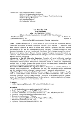 Elective – III : (A) Computational Fluid Dynamics
(B) Non Conventional Energy Sources
(C) Computer Numerical Control and Computer Aided Manufacturing
(D) Total Quality Management
(E) Optimization Design
(F) Engineering Tribology
B.E. (MECH.) - II/IV
(I-SEMESTER)
MEC 211 - MATHEMATICS-III
(Effective from the batch admitted during 2006-2007- Credit System)
Periods/week : 5 Th Ses. : 30 Exam : 70
Examination (Theory): 3hrs. Credits : 4
(Common for ALL branches except Chemical Engineering)
Vector Calculus: Differentiation of vectors; Curves in space; Velocity and acceleration; Relative
velocity and acceleration; Scalar and vector point functions; Vector operator ∇. ∇ applied to scalar
point functions; Gradient; ∇ applied to vector point functions; Divergence and Curl. Physical
interpretations of ∇.F and ∇×F applied twice to point functions; ∇ applied to products of point
functions; Integration of vectors; Line integral; Circulation; Work; Surface integral-Flux; Green’s
theorem in the plane; Stake’s theorem; Volume integral; Divergence theorem; Irrotational and
Solenoidal fields; Green’s theorem; Introduction to orthogonal curvilinear coordinates: Cylindrical;
Spherical and polar coordinates.
Introduction to Partial Differential Equations: Formation of partial differential equations;
Solutions of a PDEs; Equations solvable by direct integration; Linear equations of first order;
Homogeneous linear equations with constant coefficients; Rules for finding the complementary
function; Rules for finding the particular integral; Working procedure to solve homogeneous linear
equations of any order; Non-homogeneous linear equations.
Applications of Partial Differential Equations: Method of separation of variables; Vibrations of a
stretched string-wave equations; One-dimensional heat flow; Two dimensional and two dimensional
heat flow equations; Solution of Laplace’s equation; Laplace’s equation in polar coordinates.
Integral Transforms: Introduction; Definition; Fourier integrals; Sine and cosine integrals; Complex
forms of Fourier integral; Fourier transform; Fourier sine and cosine transforms; Finite Fourier sine
and cosine transforms; Properties of F-transforms; Convolution theorem for F-transforms; Parseval’s
identity for F-transforms; Fourier transforms of the derivatives of a function; Application to boundary
value problems using inverse Fourier Transforms only.
Text Book:
1. Higher Engineering Mathematics, (34th
edition 1998) by B.S. Grewal.
References:
1. A Text Book on Engineering Mathematics, by M.P. Bali et al.
2. Higher Engineering Mathematics by M.K. Venkataraman.
3. Advanced Mathematics for Engineering Students, Vol. 2 & Vol. 3 by Narayanan et al.
4. Advanced Engineering Mathematics by Erwin Kreyszig.
5. Engineering Mathematics by P.P.Gupta.
6. Advanced Engineering Mathematics by V.P.Jaggi and A.B.Mathur.
7. Engineering Mathematics by S.S. Sastry.
8. Advanced Engineering Mathematics by M.L. Das.
 