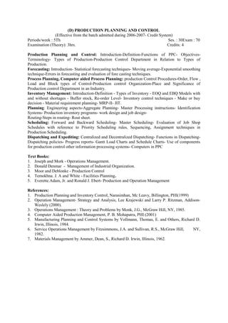 (D) PRODUCTION PLANNING AND CONTROL
(Effective from the batch admitted during 2006-2007- Credit System)
Periods/week : 5Th Ses. : 30Exam : 70
Examination (Theory): 3hrs. Credits: 4
Production Planning and Control: Introduction-Definition-Functions of PPC- Objectives-
Terminology- Types of Production-Production Control Department in Relation to Types of
Production.
Forecasting: Introduction- Statistical forecasting techniques- Moving average-Exponential smoothing
technique-Errors in forecasting and evaluation of fore casting techniques.
Process Planning, Computer aided Process Planning: production Control Procedures-Order, Flow ,
Load and Block types of Control-Production control Organization-Place and Significance of
Production control Department in an Industry.
Inventory Management: Introduction-Definition - Types of Inventory - EOQ and EBQ Models with
and without shortages - Buffer stock, Re-order Level- Inventory control techniques - Make or buy
decision - Material requirement planning- MRP-II- JIT.
Planning: Engineering aspects-Aggregate Planning- Master Processing instructions- Identification
Systems- Production inventory programs- work design and job design-
Routing-Steps in routing- Rout sheet.
Scheduling: Forward and Backward Scheduling- Master Scheduling- Evaluation of Job Shop
Schedules with reference to Priority Scheduling rules, Sequencing, Assignment techniques in
Production Scheduling.
Dispatching and Expediting: Centralized and Decentralized Dispatching- Functions in Dispatching-
Dispatching policies- Progress reports- Gantt Load Charts and Schedule Charts- Use of components
for production control other information processing systems- Computers in PPC
Text Books:
1. Joseph and Mork - Operations Management.
2. Donald Denmar - Management of Industrial Organization.
3. Moor and Deblonke - Production Control
4. Temokhna. J. A and White - Facilities Planning.
5. Everette.Adam, Jr. and Ronald J. Ebert- Production and Operation Management
References:
1. Production Planning and Inventory Control, Narasimhan, Mc Leavy, Billington, PHI(1999)
2. Operation Management- Strategy and Analysis, Lee Krajewski and Larry P. Ritzman, Addison-
Weslely (2000).
3. Operations Management : Theory and Problems by Monk, J.G., McGraw Hill, NY, 1985.
4. Computer Aided Production Management, P. B. Mohapatra, PHI (2001)
5. Manufacturing Planning and Control Systems by Vollmann, Thomas, E. and Others, Richard D.
Irwin, Illinois, 1984.
6. Service Operations Management by Fitzsimmons, J.A. and Sullivan, R.S., McGraw Hill, NY,
1982.
7. Materials Management by Ammer, Dean, S., Richard D. Irwin, Illinois, 1962.
 