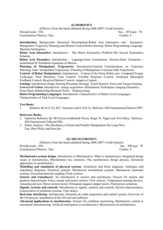 (E) ROBOTICS
(Effective from the batch admitted during 2006-2007- Credit System)
Periods/week : 5Th Ses. : 30 Exam : 70
Examination (Theory): 3hrs. Credits: 4
Introduction: Background- Historical Development-Robot Arm kinematics and Dynamics-
Manipulator Trajectory Planning and Motion Control-Robot Sensing- Robot Programming Language-
Machine Intelligence.
Robot Arm kinematics: Introduction – The Direct Kinematics Problem-The Inverse Kinematics
Solution.
Robot Arm Dynamics: Introduction – Lagrange-Euler Formulation- Newton-Euler Formation -
Generalized D’Alemberts Equations of Motion.
Planning of Manipulator Trajectories: Introduction-General Considerations on Trajectory
Planning- Joint Interpolated Trajectories- Planning of Manipulator Cartesian Path Trajectories.
Control of Robot Manipulators: Introduction – Control of the Puma Robot arm- Computed Torque
Technique- Near Minimum Time Control- Variable Structure Control- Nonlinear Decoupled
Feedback Control- Resolved Motion Control- Adaptive Control.
Sensing: Introduction-Range Sensing-Proximity Sensing- Touch Sensors- Force and Torque Sensing.
Low-Level Vision: Introduction –Image acquisition- Illumination Techniques- Imaging Geometry-
Some Basic Relationship Between Pixels – Preprocessing.
Robot Programming Languages: Introduction- Characteristics of Robot Level Languages-
Characteristics of Task Level Languages.
Text Book:
1. Robotics By K.S. Fu, R.C. Gonzalez and C.S.G Le, McGraw- Hill International Editions1987.
Reference Books:
1. Industrial Robotics By M.P.Groover,Mitchell Weiss, Roger N. Nagel and N.G.Odrey, McGraw-
Hill International Editions1986.
2. Robot Analysis- The Mechanics of Serial and Parallel Manipulators By Lung-Wen
Tsai, Jhon Wiley and Sons,Inc
(E) MECHATRONICS
(Effective from the batch admitted during 2006-2007- Credit System)
Periods/week : 5Th Ses. : 30Exam : 70
Examination (Theory): 3hrs. Credits: 4
Mechatronics system design: Introduction to Mechatronics: What is mechatronics, Integrated design
issues in mechatronics, Mechatronics key elements, The mechatronics design process, Advanced
approaches in mechatronics.
Modelling and simulation of physical systems: Simulation and block diagrams, Analogies and
impedance diagrams, Electrical systems, Mechanical translational systems, Mechanical rotational
systems, Electromechanical coupling, Fluid systems.
Sensors and transducers: An introduction to sensors and transducers, Sensors for motion and
position measurement, Force, torque and tactile sensors, Flow sensors, Temperature-sensing devices.
Actuating devices: Direct current motor, Permanent magnet stepper motor, Fluid power actuation.
Signals, systems and controls: Introduction to signals, systems and controls, System representation,
Linearization of nonlinear systems, Time delays.
Real time interfacing: Introduction, Elements of a data acquisition and control system, Overview of
the I/O process, Installation of the I/O card and software.
Advanced applications in mechatronics: Sensors for condition monitoring, Mechatronic control in
automated manufacturing, Artificial intelligence in mechatronics, Microsensors in mechatronics.
 