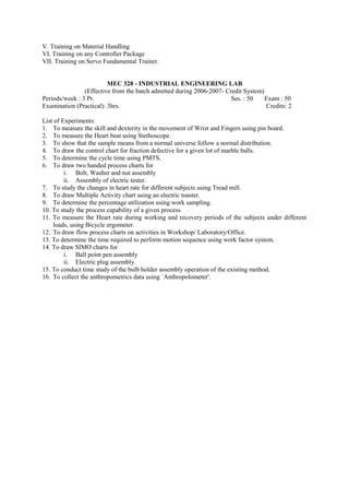 V. Training on Material Handling
VI. Training on any Controller Package
VII. Training on Servo Fundamental Trainer.
MEC 328 - INDUSTRIAL ENGINEERING LAB
(Effective from the batch admitted during 2006-2007- Credit System)
Periods/week : 3 Pr. Ses. : 50 Exam : 50
Examination (Practical): 3hrs. Credits: 2
List of Experiments:
1. To measure the skill and dexterity in the movement of Wrist and Fingers using pin board.
2. To measure the Heart beat using Stethoscope.
3. To show that the sample means from a normal universe follow a normal distribution.
4. To draw the control chart for fraction defective for a given lot of marble balls.
5. To determine the cycle time using PMTS.
6. To draw two handed process charts for
i. Bolt, Washer and nut assembly
ii. Assembly of electric tester.
7. To study the changes in heart rate for different subjects using Tread mill.
8. To draw Multiple Activity chart using an electric toaster.
9. To determine the percentage utilization using work sampling.
10. To study the process capability of a given process.
11. To measure the Heart rate during working and recovery periods of the subjects under different
loads, using Bicycle ergometer.
12. To draw flow process charts on activities in Workshop/ Laboratory/Office.
13. To determine the time required to perform motion sequence using work factor system.
14. To draw SIMO charts for
i. Ball point pen assembly
ii. Electric plug assembly.
15. To conduct time study of the bulb holder assembly operation of the existing method.
16. To collect the anthropometrics data using `Anthropolometer'.
 