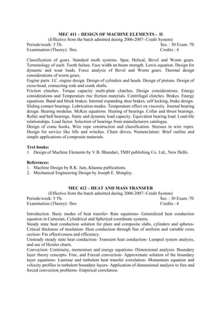 MEC 411 – DESIGN OF MACHINE ELEMENTS - II
(Effective from the batch admitted during 2006-2007- Credit System)
Periods/week: 5 Th. Ses. : 30 Exam :70
Examination (Theory): 3hrs. Credits : 4
Classification of gears. Standard tooth systems. Spur, Helical, Bevel and Worm gears.
Terminology of each. Tooth failure. Face width an beam strength. Lewis equation. Design for
dynamic and wear loads. Force analysis of Bevel and Worm gears. Thermal design
considerations of worm gears.
Engine parts: I.C. engine design. Design of cylinders and heads. Design of pistons. Design of
cross-head, connecting rods and crank shafts.
Friction clutches. Torque capacity multi-plate clutches. Design considerations. Energy
considerations and Temperature rise friction materials. Centrifugal clutches. Brakes. Energy
equations. Band and block brakes. Internal expanding shoe brakes, self locking, brake design.
Sliding contact bearings. Lubrication modes. Temperature effect on viscosity. Journal bearing
design. Bearing modulus. McKee equations. Heating of bearings. Collar and thrust bearings.
Roller and ball bearings. Static and dynamic load capacity. Equivalent bearing load. Load-life
relationships. Load factor. Selection of bearings from manufacturers catalogue.
Design of crane hooks, Wire rope construction and classification. Stresses in wire ropes.
Design for service like lifts and winches. Chain drives, Nomenclature: Brief outline and
simple applications of composite materials.
Text books:
1. Design of Machine Elements by V.B. Bhandari, TMH publishing Co. Ltd., New Delhi.
References:
1. Machine Design by R.K. Jain, Khanna publications.
2. Mechanical Engineering Design by Joseph E. Shingley.
MEC 412 – HEAT AND MASS TRANSFER
(Effective from the batch admitted during 2006-2007- Credit System)
Periods/week: 5 Th. Ses. : 30 Exam :70
Examination (Theory): 3hrs Credits : 4
Introduction: Basic modes of heat transfer- Rate equations- Generalized heat conduction
equation in Cartesian, Cylindrical and Spherical coordinate systems.
Steady state heat conduction solution for plain and composite slabs, cylinders and spheres-
Critical thickness of insulation- Heat conduction through fins of uniform and variable cross
section- Fin effectiveness and efficiency.
Unsteady steady state heat conduction- Transient heat conduction- Lumped system analysis,
and use of Heisler charts.
Convection: Continuity, momentum and energy equations- Dimensional analysis- Boundary
layer theory concepts- Free, and Forced convection- Approximate solution of the boundary
layer equations- Laminar and turbulent heat transfer correlation- Momentum equation and
velocity profiles in turbulent boundary layers- Application of dimensional analysis to free and
forced convection problems- Empirical correlation.
 