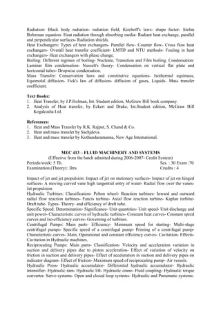 Radiation: Black body radiation- radiation field, Kirchoff's laws- shape factor- Stefan
Boltzman equation- Heat radiation through absorbing media- Radiant heat exchange, parallel
and perpendicular surfaces- Radiation shields.
Heat Exchangers: Types of heat exchangers- Parallel flow- Counter flow- Cross flow heat
exchangers- Overall heat transfer coefficient- LMTD and NTU methods- Fouling in heat
exchangers- Heat exchangers with phase change.
Boiling: Different regimes of boiling- Nucleate, Transition and Film boiling. Condensation:
Laminar film condensation- Nusselt's theory- Condensation on vertical flat plate and
horizontal tubes- Dropwise condensation.
Mass Transfer: Conservation laws and constitutive equations- Isothermal equimass,
Equimolal diffusion- Fick's law of diffusion- diffusion of gases, Liquids- Mass transfer
coefficient.
Text Books:
1. Heat Transfer, by J.P.Holman, Int. Student edition, McGraw Hill book company.
2. Analysis of Heat transfer, by Eckert and Drake, Int.Student edition, McGraw Hill
Kogakusha Ltd.
References:
1. Heat and Mass Transfer by R.K. Rajput, S. Chand & Co.
2. Heat and mass transfer by Sachjdeva.
3. Heat and mass transfer by Kothandaramanna, New Age International.
MEC 413 – FLUID MACHINERY AND SYSTEMS
(Effective from the batch admitted during 2006-2007- Credit System)
Periods/week: 5 Th. Ses. : 30 Exam :70
Examination (Theory): 3hrs. Credits : 4
Impact of jet and jet propulsion: Impact of jet on stationary surfaces- Impact of jet on hinged
surfaces- A moving curved vane high tangential entry of water- Radial flow over the vanes-
Jet propulsion.
Hydraulic Turbines: Classification- Pelton wheel- Reaction turbines- Inward and outward
radial flow reaction turbines- Fancis turbine- Axial flow reaction turbine- Kaplan turbine-
Draft tube- Types- Theory- and efficiency of draft tube.
Specific Speed: Determination- Significance- Unit quantities- Unit speed- Unit discharge and
unit power- Characteristic curves of hydraulic turbines- Constant heat curves- Constant speed
curves and Iso-efficiency curves- Governing of turbines.
Centrifugal Pumps: Main parts- Efficiency- Minimum speed for starting- Multi-stage
centrifugal pumps- Specific speed of a centrifugal pump- Priming of a centrifugal pump-
Characteristic curves- Main, Operational and constant efficiency curves- Cavitation- Effects-
Cavitation in Hydraulic machines.
Reciprocating Pumps: Main parts- Classification- Velocity and acceleration variation in
suction and delivery pipes due to piston acceleration- Effect of variation of velocity on
friction in suction and delivery pipes- Effect of acceleration in suction and delivery pipes on
indicator diagram- Effect of friction- Maximum speed of reciprocating pump- Air vessels.
Hydraulic Press- Hydraulic accumulator- Differential hydraulic accumulator- Hydraulic
intensifier- Hydraulic ram- Hydraulic lift- Hydraulic crane- Fluid coupling- Hydraulic torque
converter. Servo systems- Open and closed loop systems- Hydraulic and Pneumatic systems-
 