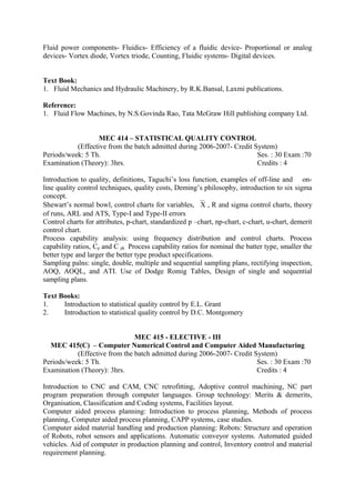 Fluid power components- Fluidics- Efficiency of a fluidic device- Proportional or analog
devices- Vortex diode, Vortex triode, Counting, Fluidic systems- Digital devices.
Text Book:
1. Fluid Mechanics and Hydraulic Machinery, by R.K.Bansal, Laxmi publications.
Reference:
1. Fluid Flow Machines, by N.S.Govinda Rao, Tata McGraw Hill publishing company Ltd.
MEC 414 – STATISTICAL QUALITY CONTROL
(Effective from the batch admitted during 2006-2007- Credit System)
Periods/week: 5 Th. Ses. : 30 Exam :70
Examination (Theory): 3hrs. Credits : 4
Introduction to quality, definitions, Taguchi’s loss function, examples of off-line and on-
line quality control techniques, quality costs, Deming’s philosophy, introduction to six sigma
concept.
Shewart’s normal bowl, control charts for variables, X , R and sigma control charts, theory
of runs, ARL and ATS, Type-I and Type-II errors
Control charts for attributes, p-chart, standardized p –chart, np-chart, c-chart, u-chart, demerit
control chart.
Process capability analysis: using frequency distribution and control charts. Process
capability ratios, Cp and C pk Process capability ratios for nominal the batter type, smaller the
better type and larger the better type product specifications.
Sampling palns: single, double, multiple and sequential sampling plans, rectifying inspection,
AOQ, AOQL, and ATI. Use of Dodge Romig Tables, Design of single and sequential
sampling plans.
Text Books:
1. Introduction to statistical quality control by E.L. Grant
2. Introduction to statistical quality control by D.C. Montgomery
MEC 415 - ELECTIVE - III
MEC 415(C) – Computer Numerical Control and Computer Aided Manufacturing
(Effective from the batch admitted during 2006-2007- Credit System)
Periods/week: 5 Th. Ses. : 30 Exam :70
Examination (Theory): 3hrs. Credits : 4
Introduction to CNC and CAM, CNC retrofitting, Adoptive control machining, NC part
program preparation through computer languages. Group technology: Merits & demerits,
Organisation, Classification and Coding systems, Facilities layout.
Computer aided process planning: Introduction to process planning, Methods of process
planning, Computer aided process planning, CAPP systems, case studies.
Computer aided material handling and production planning: Robots: Structure and operation
of Robots, robot sensors and applications. Automatic conveyor systems. Automated guided
vehicles. Aid of computer in production planning and control, Inventory control and material
requirement planning.
 