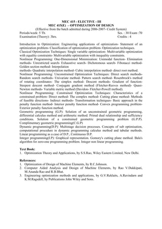 MEC 415 - ELECTIVE - III
MEC 415(E) – OPTIMIZATION OF DESIGN
(Effective from the batch admitted during 2006-2007- Credit System)
Periods/week: 5 Th. Ses. : 30 Exam :70
Examination (Theory): 3hrs. Credits : 4
Introduction to Optimization: Engineering applications of optimization- Statement of an
optimization problem- Classification of optimization problem- Optimization techniques.
Classical Optimization Techniques: Single variable optimization- Multivariable optimization
with equality constraints- Multivariable optimization with inequality constraints.
Nonlinear Programming: One-Dimensional Minimization: Unimodal function- Elimination
methods- Unrestricted search- Exhaustive search- Dichotomous search- Fibonacci method-
Golden section method- Interpolation
methods- Quadratic interpolation method- Cubic interpolation method- direct root method.
Nonlinear Programming: Unconstrained Optimization Techniques: Direct search methods-
Random search methods- Univariate method- Pattern search method- Rosenbrock's method
of rotating coordinates- The simplex method- Descent methods- Gradient of function-
Steepest descent method- Conjugate gradient method (Fletcher-Reeves method)- Quasi-
Newton methods- Variable metric method (Davidon- Fletcher-Powell method).
Nonlinear Programming: Constrained Optimization Techniques: Characteristics of a
constrained problem- Direct method- The complex method- Cutting plane method- Methods
of feasible directions- Indirect methods- Transformation techniques- Basic approach in the
penalty function method- Interior penalty function method- Convex programming problem-
Exterior penalty function method.
Geometric programming (G.P): Solution of an unconstrained geometric programming,
differential calculus method and arithmetic method. Primal dual relationship and sufficiency
conditions. Solution of a constrained geometric programming problem (G.P.P).
Complimentary geometric programming(C.G.P)
Dynamic programming(D.P): Multistage decision processes. Concepts of sub optimisation,
computational procedure in dynamic programming calculus method and tabular methods.
Linear programming as a case of D.P., Continuous D.P.
Integer programming(I.P): Graphical representation. Gomory's cutting plane method. Bala's
algorithm for zero-one programming problem. Integer non linear programming.
Text Book:
1. Optimization Theory and Applications, by S.S.Rao, Wiley Eastern Limited, New Delhi.
References:
1. Optimization of Design of Machine Elements, by R.C.Johnson.
2. Computer Aided Analysis and Design of Machine Elements, by Rao V.Dukkipati,
M.Ananda Rao and R.B.Bhat.
3. Engineering optimization methods and applications, by G.V.Reklaits, A.Ravindarn and
K.M.Ragsdell, by Publications John Wiley and Sons.
 