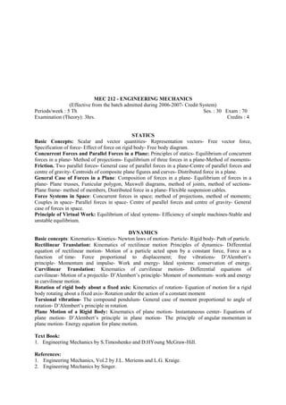 MEC 212 - ENGINEERING MECHANICS
(Effective from the batch admitted during 2006-2007- Credit System)
Periods/week : 5 Th Ses. : 30 Exam : 70
Examination (Theory): 3hrs. Credits : 4
STATICS
Basic Concepts: Scalar and vector quantities- Representation vectors- Free vector force,
Specification of force- Effect of force on rigid body- Free body diagram.
Concurrent Forces and Parallel Forces in a Plane: Principles of statics- Equilibrium of concurrent
forces in a plane- Method of projections- Equilibrium of three forces in a plane-Method of moments-
Friction. Two parallel forces- General case of parallel forces in a plane-Centre of parallel forces and
centre of gravity- Centroids of composite plane figures and curves- Distributed force in a plane.
General Case of Forces in a Plane: Composition of forces in a plane- Equilibrium of forces in a
plane- Plane trusses, Funicular polygon, Maxwell diagrams, method of joints, method of sections-
Plane frame- method of members, Distributed force in a plane- Flexible suspension cables.
Force Systems in Space: Concurrent forces in space; method of projections, method of moments;
Couples in space- Parallel forces in space- Centre of parallel forces and centre of gravity- General
case of forces in space.
Principle of Virtual Work: Equilibrium of ideal systems- Efficiency of simple machines-Stable and
unstable equilibrium.
DYNAMICS
Basic concepts: Kinematics- Kinetics- Newton laws of motion- Particle- Rigid body- Path of particle.
Rectilinear Translation: Kinematics of rectilinear motion Principles of dynamics- Differential
equation of rectilinear motion- Motion of a particle acted upon by a constant force, Force as a
function of time- Force proportional to displacement; free vibrations- D’Alembert’s
principle- Momentum and impulse- Work and energy- Ideal systems: conservation of energy.
Curvilinear Translation: Kinematics of curvilinear motion- Differential equations of
curvilinear- Motion of a projectile- D’Alembert’s principle- Moment of momentum- work and energy
in curvilinear motion.
Rotation of rigid body about a fixed axis: Kinematics of rotation- Equation of motion for a rigid
body rotating about a fixed axis- Rotation under the action of a constant moment
Torsional vibration- The compound pendulum- General case of moment proportional to angle of
rotation- D’Alembert’s principle in rotation.
Plane Motion of a Rigid Body: Kinematics of plane motion- Instantaneous center- Equations of
plane motion- D’Alembert’s principle in plane motion- The principle of angular momentum in
plane motion- Energy equation for plane motion.
Text Book:
1. Engineering Mechanics by S.Timoshenko and D.HYoung McGraw-Hill.
References:
1. Engineering Mechanics, Vol.2 by J.L. Meriems and L.G. Kraige.
2. Engineering Mechanics by Singer.
 
