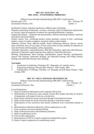 MEC 415 - ELECTIVE - III
MEC 415(F) – ENGINEERING TRIBOLOGY
(Effective from the batch admitted during 2006-2007- Credit System)
Periods/week: 5 Th. Ses. : 30 Exam :70
Examination (Theory): 3hrs. Credits : 4
Introduction: history, industrial significance, different types of bearings,
Properties and testing of lubricants: viscosity, viscometry, effect of temperature and pressure
on viscosity, physical properties of mineral oils, generalized Reynolds’s equation
Engineering surfaces – properties and measurements: different measuring methods, statistical
description, fractal description
Surface contact: Non –confirming Surface contact geometry, stresses in Non –confirming
Surface, contact of surface roughness, numerical surface contact models
Adhesion, Friction, Wear: adhesion models, factors influencing adhesion, stiction, various
types of frictions, laws of wear, types of wear, minor forms of wear, methods for reduction of
wear and friction and ferrography, surface engineering
Boundary lubrication: Liquid lubrication, fluid film lubrication, liquid and solid lubricants,
properties of lubricants, typical lubricant tests, additives, Fluid film lubrication
Bearings: hydrodynamic thrust bearings, hydrodynamic journal bearings, hydrodynamic
squeeze film bearings, hydrostatic bearings, gas lubricated bearings and rolling element
bearings and antifriction bearing, Nano tribology
Text books:
1. Introduction to triobology of bearings, B.C. Majumdar, a.h. wheelers and co
2. Engineering triobology, Prasanta Sahu, Prentice - Hall of India, 2005
3. Fundamentals of Tribology, S.K.Basu, s.N. Sengupta and B.B.Ahuja, Prentice - Hall
of India, 2005
MEC 417 - HEAT AND MASS TRANSFER LAB
(Effective from the batch admitted during 2006-2007- Credit System)
Periods/week : 3 Pr. Ses. : 50 Exam : 50
Examination (Practical): 3hrs. Credits: 2
List of Experiments:
1. Study of conduction phenomena in the composite slab system.
2. Determination of emmissivity, time constant, Fouries Biot module and study of variation
of temperature with respect to time on a circular disc.
3. Study of heat transfer by forced convection through a horizontal test section.
4. Study of heat transfer by forced convection through a vertical test section.
5. Determination of free convective heat transfer coefficient from a horizontal cylinder in
air.
6. Determination of thermal conductivity of brass employing it as a fin.
7. Tests on natural convection and pool boiling.
8. Study of forced convection with turbulence promoters.
9. Study of condensation on fin.
10. Tests on film condensation.
11. Determination of COP of a vapour compression refrigeration system.
12. Study of vapour compression air conditioning system.
 