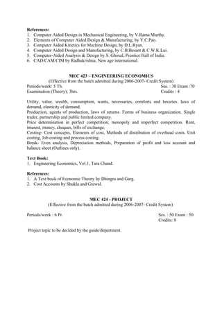 References:
1. Computer Aided Design in Mechanical Engineering, by V.Rama Murthy.
2. Elements of Computer Aided Design & Manufacturing, by Y.C.Pao.
3. Computer Aided Kinetics for Machine Design, by D.L.Ryan.
4. Computer Aided Design and Manufacturing, by C.B.Besant & C.W.K.Lui.
5. Computer-Aided Analysis & Design by S. Ghosal, Prentice Hall of India.
6. CAD/CAM/CIM by Radhakrishna, New age international.
MEC 423 – ENGINEERING ECONOMICS
(Effective from the batch admitted during 2006-2007- Credit System)
Periods/week: 5 Th. Ses. : 30 Exam :70
Examination (Theory): 3hrs. Credits : 4
Utility, value, wealth, consumption, wants, necessaries, comforts and luxuries. laws of
demand, elasticity of demand.
Production, agents of production, laws of returns. Forms of business organization. Single
trader, partnership and public limited company.
Price determination in perfect competition, monopoly and imperfect competition. Rent,
interest, money, cheques, bills of exchange.
Costing- Cost concepts, Elements of cost, Methods of distribution of overhead costs. Unit
costing, Job costing and process costing.
Break- Even analysis, Depreciation methods, Preparation of profit and loss account and
balance sheet (Outlines only).
Text Book:
1. Engineering Economics, Vol.1, Tara Chand.
References:
1. A Text book of Economic Theory by Dhingra and Garg.
2. Cost Accounts by Shukla and Grewal.
MEC 424 - PROJECT
(Effective from the batch admitted during 2006-2007- Credit System)
Periods/week : 6 Pr. Ses. : 50 Exam : 50
Credits: 8
Project topic to be decided by the guide/department.
 