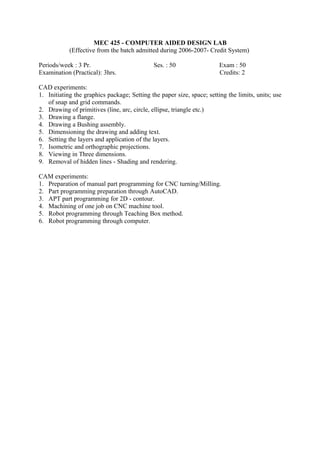 MEC 425 - COMPUTER AIDED DESIGN LAB
(Effective from the batch admitted during 2006-2007- Credit System)
Periods/week : 3 Pr. Ses. : 50 Exam : 50
Examination (Practical): 3hrs. Credits: 2
CAD experiments:
1. Initiating the graphics package; Setting the paper size, space; setting the limits, units; use
of snap and grid commands.
2. Drawing of primitives (line, arc, circle, ellipse, triangle etc.)
3. Drawing a flange.
4. Drawing a Bushing assembly.
5. Dimensioning the drawing and adding text.
6. Setting the layers and application of the layers.
7. Isometric and orthographic projections.
8. Viewing in Three dimensions.
9. Removal of hidden lines - Shading and rendering.
CAM experiments:
1. Preparation of manual part programming for CNC turning/Milling.
2. Part programming preparation through AutoCAD.
3. APT part programming for 2D - contour.
4. Machining of one job on CNC machine tool.
5. Robot programming through Teaching Box method.
6. Robot programming through computer.
 
