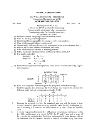MODEL QUESTION PAPER
B.E. IV/IV MECHANICAL – I SEMESTER
(Common to Mechanical and MPIE)
OPERATIONS RESEARCH
Time : 3 Hrs. Max. Marks : 70
Answer question No. 1 and
Answer any FOUR questions from remaining.
Assume suitable missing data wherever necessary.
Answers to question No.1 must be at one place.
All questions carry marks.
1. a) State the condition for cycling to occur in simplex method.
b) What is a traveling salesman problem?
c) State the conditions required for processing of n jobs on m machines.
d) What is independent breakdown replacement?
e) State the major difference between pure strategy and mixed strategy in game theory.
f) How do you evaluate standard deviation for a networks.
g) What are uncontrolled variables in inventory problems?
2. a) Define and explain optimum solution and feasible solution of a L.P.P.
b) Use simplex method to
Maximize z = 7x1 + 5x2
Subject to x1 + 2x2 ≤ 6
4x1 + 3x2 ≤ 12
and x1, x2 ≥ 0
3. a) For the following transportation problem, obtain a basic feasible solution by Vogel’s
approximation:
DESTINATION
A B C Capacity
I 40 20 210 2
ORIGIN II 80 35 160 6
III 240 190 40 8
Demand 8 4 4
b) What is an assignment problem? Explain the ‘Hungarian’ method of solving it.
4. Find the sequence that minimizes that total elapsed time required to complete the
following tasks. Each job is processed in the order A C B:
Jobs
1 2 3 4 5 6 7
A 12 6 5 11 5 7 6
Time on B 7 8 9 4 7 8 3
Machine C 3 4 1 5 2 3 4
5. Compute the economic lot size, the associated total cost and the length of time
between two orders, given that the set up cost is Rs.100/-, the daily holding cost per
unit of inventory is 5 paise and the daily demand is 30 units. Derive the formulae
used.
6. A special purpose machine costs Rs. 1 lakh, annual operation and maintenance cost is
Rs.1,000/- and increases at a rate of Rs.750/- for 2nd
and 3rd
year and at a rate of
Rs.1250/- for the remaining life. The life of equipment is 10 years. Salvage value at
the end of first year is Rs.80,000/- and falls at a rate of Rs.10,000/- every year for the
 