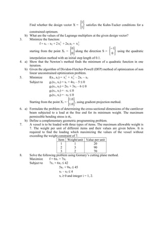 Find whether the design vector X =






1
1
satisfies the Kuhn-Tucker conditions for a
constrained optimum.
b) What are the values of the Lagrange multipliers at the given design vector?
3. Minimize the function:
f = x1 – x2 + 2 2
1x + 2x1x2 + 2
2x
starting from the point X1 =






0
0
along the direction S =





−
0
1
using the quadratic
interpolation method with an initial step length of 0.1.
4. a) Show that the Newton’s method finds the minimum of a quadratic function in one
iteration.
b) Given the algorithm of Dividon-Fletcher-Powell (DFP) method of optimization of non
linear unconstrained optimization problem.
5. Minimize f(x1, x2) = 2
1x + 2
2x – 2x1 – x2
Subject to g1(x1, x2) = x1 + 4x2 – 5 ≤ 0
g2(x1, x2) = 2x1 + 3x2 – 6 ≤ 0
g3(x1, x2) = –x1 ≤ 0
g4(x1, x2) = –x2 ≤ 0
Starting from the point X1 =






0.1
0.1
, using gradient projection method.
6. a) Formulate the problem of determining the cross-sectional dimensions of the cantilever
beam subjected to a load at the free end for its minimum weight. The maximum
permissible bending stress is σy.
b) Define a complementary geometric programming problem.
7. A vessel is to be loaded with three types of items. The maximum allowable weight is
7. The weight per unit of different items and their values are given below. It is
required to find the loading which maximizing the values of the vessel without
exceeding the weight constraint of 7.
Item Weight/unit Value per unit
1
2
3
1
3
2
20
90
70
8. Solve the following problem using Gomary’s cutting plane method.
Maximize f = 6x1 + 7x2
Subject to 7x1 + 6x2 ≤ 42
5x1 + 9x2 ≤ 45
x1 – x2 ≤ 4
xi ≥ 0 and integer i = 1, 2.
 