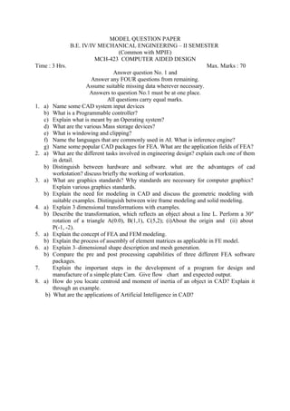 MODEL QUESTION PAPER
B.E. IV/IV MECHANICAL ENGINEERING – II SEMESTER
(Common with MPIE)
MCH-423 COMPUTER AIDED DESIGN
Time : 3 Hrs. Max. Marks : 70
Answer question No. 1 and
Answer any FOUR questions from remaining.
Assume suitable missing data wherever necessary.
Answers to question No.1 must be at one place.
All questions carry equal marks.
1. a) Name some CAD system input devices
b) What is a Programmable controller?
c) Explain what is meant by an Operating system?
d) What are the various Mass storage devices?
e) What is windowing and clipping?
f) Name the languages that are commonly used in AI. What is inference engine?
g) Name some popular CAD packages for FEA. What are the application fields of FEA?
2. a) What are the different tasks involved in engineering design? explain each one of them
in detail.
b) Distinguish between hardware and software. what are the advantages of cad
workstation? discuss briefly the working of workstation.
3. a) What are graphics standards? Why standards are necessary for computer graphics?
Explain various graphics standards.
b) Explain the need for modeling in CAD and discuss the geometric modeling with
suitable examples. Distinguish between wire frame modeling and solid modeling.
4. a) Explain 3 dimensional transformations with examples.
b) Describe the transformation, which reflects an object about a line L. Perform a 30º
rotation of a triangle A(0.0), B(1,1), C(5,2); (i)About the origin and (ii) about
P(-1, -2).
5. a) Explain the concept of FEA and FEM modeling.
b) Explain the process of assembly of element matrices as applicable in FE model.
6. a) Explain 3–dimensional shape description and mesh generation.
b) Compare the pre and post processing capabilities of three different FEA software
packages.
7. Explain the important steps in the development of a program for design and
manufacture of a simple plate Cam. Give flow chart and expected output.
8. a) How do you locate centroid and moment of inertia of an object in CAD? Explain it
through an example.
b) What are the applications of Artificial Intelligence in CAD?
 