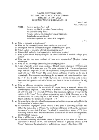 MODEL QUESTION PAPER
B.E. III/IV (MECHANICAL ENGINEERING)
II SEMESTER (2001-2002)
DESIGN OF MACHINE ELEMENTS – II
Time : 3 Hrs.
Max. Marks : 70
NOTE : Answer question No. 1 and
Answer any FOUR questions from remaining.
All questions carry marks.
Assume suitable missing data wherever necessary.
Data books are not allowed.
Answers to question No.1 must be at one place.
(2 × 7)
1. a) What is conjugate action in gears?
b) What are the causes of dynamic loads coming on gear tooth?
c) Distinguish between crossed helical gears and Herringbone gears.
d) Why I-section is generally selected for connecting rods?
e) Why are ball and roller bearings called as anti-friction bearings?
f) Why a plate clutch having two pairs of contact surfaces is termed a single plate
clutch?
g) What are the two main methods of wire rope construction? Mention relative
advantages.
2. a) What are the advantages of Helical gears over Spur gears? (4)
b) A pair of parallel helical gears consists of 24 teeth pinion rotating at 10000 rpm and
transmitting 2.5 KN power to a gear. The speed reduction is 4:1. The normal pressure
angle and helix angle are 20º and 23º respectively. Both gears are made of hardened
steel with Sut = 600 N/mm2
. The service factor and factor of safety are 1.5 and 2
respectively. The gears are manufactured for an accuracy of grade-6 condition given
by e = 8 + 0.63 φ and φ = mn + 0.25 d , where mn is normal module and d is p.c.d.
Determine the dynamic load and effective load. What is the surface hardness for a Fj
= 2? (10)
3. a) What are whipping stresses in a connecting rod? (4)
b) Design a connecting rod for a 4-cylinder IC engine having a piston of 100 mm dia,
connecting rod length of 313 mm, stroke of piston of 125 mm, normal running speed
of 1200 rpm and over speed of 2000 rpm. The maximum explosion pressure in the
cylinder is 2.8 N/mm2
. The weight of reciprocating parts is 11 N. Allowable stress for
the material of the connecting rod = 330 N/mm2
, while the bolt stress 500 N/mm2
.
Sketch and show the dimensions designed. (10)
4. a) How are the two theories of uniform pressure and uniform wear are applicable to the
friction surface of a clutch plate? (4)
b) An automotive single-plate clutch consists of two pairs of contacting surfaces. The
OD of the friction disc is 270 mm. The coefficient of friction is 0.3 and the maximum
intensity of pressure is 0.3 N/mm2
. The clutch is transmitting a torque of 531 N-m.
Assuming uniform wear, determine the inner diameter and the axial force required to
keep the clutch engaged. (10)
5. a) What is self-locking in brakes? (4)
b) An internal-expanding shoe brake shown in figure has a face width of 50 mm and
coefficient of friction of 0.4. The maximum intensity of pressure allowed is 0.8
N/mm2
. Determine the actuating force and the torque capacity of the brake. (10)
 
