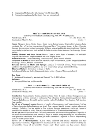 3. Engineering Mechanics by K.L. Kumar, Tata Mc-Graw Hill.
4. Engineering mechanics by Bhavikatti. New age international.
MEC 213 – MECHANICS OF SOLIDS-I
(Effective from the batch admitted during 2006-2007- Credit System)
Periods/week : 5 Th Ses. : 30 Exam : 70
Examination (Theory): 3hrs. Credits : 4
Simple Stresses: Stress, Strain, Stress- Strain curve, Lateral strain, Relationship between elastic
constants, Bars of varying cross-section, Compound bars, Temperature stresses in bars. Complex
Stresses: Stresses on an inclined plane under different uniaxial and biaxial stress conditions, Principal
planes and principal stresses, Mohr’s circle, Relation between elastic constants, Strain energy, Impact
loading.
Bending Moments and Shear Forces: Beam - Types of loads, Types of supports, S.F. and B.M.
diagrams for cantilever, Simply supported and over hanging beams.
Stresses in Beams: Theory of bending, Flexural formula, Shear stresses in beams.
Deflections of Beams: Relation between curvature, slope and deflection, double integration method,
Macaulay’s method, Moment area method.
Torsional Stresses in Shafts and Springs: Analysis of torsional stresses, Power transmitted,
Combined bending and torsion, Closed and open coiled helical springs. Laminated springs.
Theories of Failure: Application to design of shafts.
Cylinders and Spherical Shells: Stresses and strains in thin cylinders, Thin spherical shell.
Text Book:
1. Analysis of Structures, by Vazirani and Ratwani, Vol. 1, 1993 edition.
Reference:
1. Strength of Materials, by Timoshenko
MEC 214 - ENGINEERING THERMODYNAMICS-I
(Effective from the batch admitted during 2006-2007- Credit System)
Periods/week : 5 Th Ses. : 30 Exam : 70
Examination (Theory): 3hrs. Credits : 4
Introduction: Basic concepts; Thermodynamic systems; Micro & Macro systems; Homogeneous and
heterogeneous systems; Concept of continuum; Pure substance; Thermodynamic equilibrium; State;
Property; Path; Process; Reversible and irreversible cycles; Work; Heat; Point function; Path function;
Heat transfer.
Zeroth law of thermodynamics; Concept of equality of temperatures- Joule’s experiments-First law
of thermodynamics- Isolated systems and steady flow systems- Specific heats at constant volume and
pressure - Enthalpy- First law applied to flow systems- Systems undergoing a cycle and change of
state- First law applied to steady flow processes-Limitations of first law of thermodynamics.
Perfect gas laws- Equation of state- Universal gas constant, various non-flow processes-Properties of
end states- Heat transfer and work transfer- Change in internal energy-throttling and free expansion-
Flow processes- Deviations from perfect gas model-Vanderwall’s equation of state- Compressibility
charts- Variable specific heats.
Second law of thermodynamics- Kelvin Plank statement and Clasius statement and their
equivalence, Corollaries- Perpetual motion machines of first kind and second kind-Reversibility and
irreversibility- Cause of irreversibility- Carnot cycle- Heat engines and heat pumps- Carnot
 
