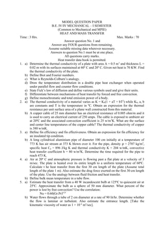 MODEL QUESTION PAPER
B.E. IV/IV MECHANICAL – I SEMESTER
(Common to Mechanical and MPIE)
HEAT AND MASS TRANSFER
Time : 3 Hrs. Max. Marks : 70
Answer question No. 1 and
Answer any FOUR questions from remaining.
Assume suitable missing data wherever necessary.
Answers to question No.1 must be at one place.
All questions carry marks.
Heat transfer data book is permitted.
1. a) Determine the thermal conductivity of a plate with area A = 0.5 m2
and thickness L =
0.02 m with its surfaces maintained at 60º C and 20º C. Given net heat is 70 KW. Find
the thermal conductivity of the plate.
b) Define Biot and Fourier numbers.
c) What is Reynolds-Colburn’s analogy.
d) Draw the temperature distribution in a double pipe heat exchanger when operated
under parallel flow and counter flow conditions.
e) State Fick’s law of diffusion and define various symbols used and give their units.
f) Differentiate between mechanisms of heat transfer by forced and free convection.
g) Define monochromatic and total emission power of a body.
2. a) The thermal conductivity of a material varies as K = K0(1 + aT + bT2
) while K0, a, b
are constants and T is the temperature in ºC. Obtain an expression for the thermal
resistance per unit surface area of a plane wall constructed from this material.
b) A copper cable of 25 mm diameter has an electrical resistance of 0.005 ohm/m and it
is used to carry an electrical current of 250 amps. The cable is exposed to ambient air
at 20ºC and the associated convection coefficient is 25 w/m2
K. What are the surface
and center line temperatures of the copper cable? The thermal conductivity of copper
is 380 w/mK.
3. a) Define fin efficiency and fin effectiveness. Obtain an expression for fin efficiency for
an insulated tip condition.
b) A long cylindrical aluminium pipe of diameter 100 cm initially at a temperature of
773 K has air stream at 373 K blown over it. For the pipe, density ρ = 2707 kg/m3
,
specific heat Cp = 896 J/kg K and thermal conductivity K = 204 w/mK, convective
heat transfer coefficient h = 80 w/m2
K. Determine the time required for the pipe to
reach 473 K.
4. a) Air at 20º C and atmospheric pressure is flowing past a flat plate at a velocity of 3
m/sec. The plate is heated over its entire length to a uniform temperature of 60ºC.
Calculate t he heat transfer from the first 30 cm length of the plate (Assume total
length of the plate 1 m). Also estimate the drag force exerted on the first 30 cm length
of the plate. Use the analogy between fluid friction and heat transfer.
b) Define bulk mean temperature in a tube flow.
5. a) Estimate the heat transfer from a 40 W incandescent bulb at 125ºC to quiescent air at
25ºC. Approximate the bulb as a sphere of 50 mm diameter. What percent of the
power is lost by free convection? Use the correlation:
Nu = 0.60(Gr.Pr)0.25
b) Water flows through a tube of 2 cm diameter at a rate of 90 lit/hr. Determine whether
the flow is laminar or turbulent. Also estimate the entrance length. [Take the
kinematic viscosity of water as 1 × 10–6
m2
/sec].
 