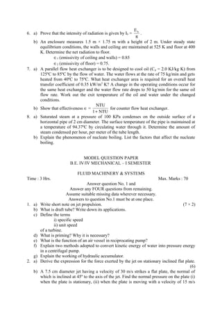 6. a) Prove that the intensity of radiation is given by Ib =
π
bE
.
b) An enclosure measures 1.5 m × 1.75 m with a height of 2 m. Under steady state
equilibrium conditions, the walls and ceiling are maintained at 525 K and floor at 400
K. Determine the net radiation to floor.
∈1 (emissivity of ceiling and walls) = 0.85
∈2 (emissivity of floor) = 0.75.
7. a) A parallel flow heat exchanger is to be designed to cool oil (Cp = 2.0 KJ/kg K) from
125ºC to 85ºC by the flow of water. The water flows at the rate of 75 kg/min and gets
heated from 40ºC to 75ºC. What heat exchanger area is required for an overall heat
transfer coefficient of 0.35 kW/m2
K? A change in the operating conditions occur for
the same heat exchanger and the water flow rate drops to 50 kg/min for the same oil
flow rate. Work out the exit temperature of the oil and water under the changed
conditions.
b) Show that effectiveness ∈ =
NTU1
NTU
+
for counter flow heat exchanger.
8. a) Saturated steam at a pressure of 100 KPa condenses on the outside surface of a
horizontal pipe of 2 cm diameter. The surface temperature of the pipe is maintained at
a temperature of 94.37ºC by circulating water through it. Determine the amount of
steam condensed per hour, per meter of the tube length.
b) Explain the phenomenon of nucleate boiling. List the factors that affect the nucleate
boiling.
MODEL QUESTION PAPER
B.E. IV/IV MECHANICAL – I SEMESTER
FLUID MACHINERY & SYSTEMS
Time : 3 Hrs. Max. Marks : 70
Answer question No. 1 and
Answer any FOUR questions from remaining.
Assume suitable missing data wherever necessary.
Answers to question No.1 must be at one place.
1. a) Write short note on jet propulsion. (7 × 2)
b) What is draft tube? Write down its applications.
c) Define the terms
i) specific speed
ii) unit speed
of a turbine.
d) What is priming? Why it is necessary?
e) What is the function of an air vessel in reciprocating pump?
f) Explain two methods adopted to convert kinetic energy of water into pressure energy
in a centrifugal pump.
g) Explain the working of hydraulic accumulator.
2. a) Derive the expression for the force exerted by the jet on stationary inclined flat plate.
(6)
b) A 7.5 cm diameter jet having a velocity of 30 m/s strikes a flat plate, the normal of
which is inclined at 45º to the axis of the jet. Find the normal pressure on the plate (i)
when the plate is stationary, (ii) when the plate is moving with a velocity of 15 m/s
 