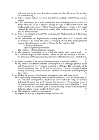and away from the jet. Also determine the power and the efficiency of the jet when
the plate is moving. (8)
3. a) What is reaction turbine? How does it differ from an impulse turbine? Give examples
of each. (4)
b) A 137 mm diameter jet of water issuing from a nozzle impinges on the buckets of a
Pelton wheel and the jet is deflected through an angle of 165º by the buckets. The
head available at the nozzle is 400 m. Assuming coefficient of velocity as 0.97, speed
ratio as 0.46, and reduction in relative velocity while passing through buckets as 15%,
find the power developed. (10)
4. a) What is governing of turbines? Why it is necessary? What is the effect, if the turbines
are not governed? (5)
b) The hub diameter of a Kaplan turbine, working under a head of 12 m, is 0.35 times
the diameter of the runner. The turbine is running at 100 rpm. If the vane angle of the
extreme edge of the runner at outlet is 15º, and the flow ratio 0.6, find
i) diameter of the runner
ii) discharge through the runner.
The velocity of whirl at outlet is given as zero. (9)
5. a) Make a note on characteristic curves of hydraulic turbines under constant head. (6)
b) A turbine is to operate under a head of 25 m at 200 rpm. The discharge is 9 m3
/sec. If
the efficiency is 90%, determine the performance of the turbine under a head of 20 m.
(8)
6. a) Define cavitation. What are the effects of cavitation in hydraulic machines? (6)
b) The internal and external diameters of the impeller of a centrifugal pump of 20 cm
and 40 cm respectively. The pump is running at 1200 rpm. The vane angles of the
impeller at inlet and outlet are 20º and 30º respectively. The water enters the impeller
radially and velocity of flow is constant. Determine the work done by the impeller per
kg of water. (8)
7. a) Explain the working of single acting reciprocating pump with a neat sketch. (5)
b) A single acting reciprocating pump has piston diameter 12.5 cm, and stroke length 30
cm. The center of the pump is 4 m above the water level in the sump. The diameter
and length of suction pipe are 7.5 cm and 7 m respectively. The separation occurs if
the absolute pressure head in the cylinder during suction stroke falls below 2.5 m of
water. Calculate the maximum speed at which the pump can run without separation.
Take atmospheric pressure head as 10.3 m of water. (9)
8. a) Make a note on closed loop servo system. (7)
b) Explain the working of a hydraulic torque converter unit. (7)
 