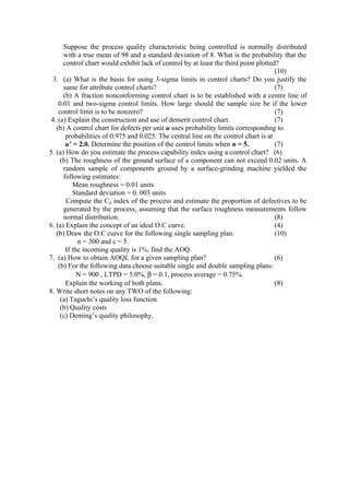 Suppose the process quality characteristic being controlled is normally distributed
with a true mean of 98 and a standard deviation of 8. What is the probability that the
control chart would exhibit lack of control by at least the third point plotted?
(10)
3. (a) What is the basis for using 3-sigma limits in control charts? Do you justify the
same for attribute control charts? (7)
(b) A fraction nonconforming control chart is to be established with a centre line of
0.01 and two-sigma control limits. How large should the sample size be if the lower
control limit is to be nonzero? (7)
4. (a) Explain the construction and use of demerit control chart. (7)
(b) A control chart for defects per unit u uses probability limits corresponding to
probabilities of 0.975 and 0.025. The central line on the control chart is at
u’ = 2.0. Determine the position of the control limits when n = 5. (7)
5. (a) How do you estimate the process capability index using a control chart? (6)
(b) The roughness of the ground surface of a component can not exceed 0.02 units. A
random sample of components ground by a surface-grinding machine yielded the
following estimates:
Mean roughness = 0.01 units
Standard deviation = 0. 003 units
Compute the Cp index of the process and estimate the proportion of defectives to be
generated by the process, assuming that the surface roughness measurements follow
normal distribution. (8)
6. (a) Explain the concept of an ideal O.C curve. (4)
(b) Draw the O.C curve for the following single sampling plan: (10)
n = 300 and c = 5.
If the incoming quality is 1%, find the AOQ.
7. (a) How to obtain AOQL for a given sampling plan? (6)
(b) For the following data choose suitable single and double sampling plans:
N = 900 , LTPD = 5.0%, β = 0.1, process average = 0.75%.
Explain the working of both plans. (8)
8. Write short notes on any TWO of the following:
(a) Taguchi’s quality loss function
(b) Quality costs
(c) Deming’s quality philosophy.
 