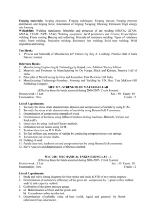 Forging materials; Forging processes; Forging techniques; Forging presses; Forging pressure
distribution and forging force; Automation of forging; Swaging; Drawing; Extrusion; High energy
rate forming.
Weldability; Welding metallurgy; Principles and processes of arc welding (SMAW, GTAW,
GMAW, FCAW, PAW, SAW); Welding equipment; Weld positioners and fixtures; Oxyacetylene
welding; Flame cutting; Brazing and soldering; Principle of resistance welding; Types of resistance
welds; Seam welding; Projection welding; Resistance butt welding; Solid state welding; Weld
inspection and testing.
Text Book:
1. Process and Materials of Manufacture (4th
Edition) by Roy A. Lindberg, Prentice-Hall of India
Private Limited.
Reference Books:
1. Manufacturing Engineering & Technology by Kalpak Jain, Addition Wesley Edition.
2. Materials and Processes in Manufacturing by De Margo, Black and Kohsen, Prentice Hall of
India.
3. Principles of Metal Casting by Hein and Rosenthol, Tata Mc-Graw Hill India.
4. Manufacturing Technology-Foundary, Forming and Welding by P.N. Rao, Tata McGraw-Hill
Publishing Company.
MEC 217 - STRENGTH OF MATERIALS LAB
(Effective from the batch admitted during 2006-2007- Credit System)
Periods/week : 3 Lab Ses. : 50 Exam : 50
Examination : 3hrs. Credits : 2
List of Experiments:
1. To study the stress strain characteristics (tension and compression) of metals by using UTM.
2. To study the stress strain characteristics of metals by using Hounsefield Tensometer.
3. Determination of compression strength of wood.
4. Determination of hardness using different hardness testing machines- Brinnels, Vickers and
Rockwell’s.
5. Impact test by using Izod and Charpy methods.
6. Deflection test on beams using UTM.
7. Tension shear test on M.S. Rods.
8. To find stiffness and modulus of rigidity by conducting compression tests on springs.
9. Torsion tests on circular shafts.
10. Bulking of sand.
11. Punch shear test, hardness test and compression test by using Hounsefield tensometer.
12. Sieve Analysis and determination of fineness number.
MEC 218 - MECHANICAL ENGINEERING LAB – I
(Effective from the batch admitted during 2006-2007- Credit System)
Periods/week : 3 Lab Ses. : 50 Exam : 50
Examination : 3hrs. Credits : 2
List of Experiments:
1. Study and valve timing diagrams for four-stroke and study & PTD of two-stroke engines.
2. Determination of volumetric efficiency of the given air compressor by (i) plate orifice method
and (ii) tank capacity method.
3. Calibration of the given pressure gauge.
4. a) Determination of flash and fire points and
b) Canradsons carbon residue test.
5. Determination of calorific value of flues (solid, liquid and gaseous) by Bomb
calorimeter/Gas calorimeter.
 