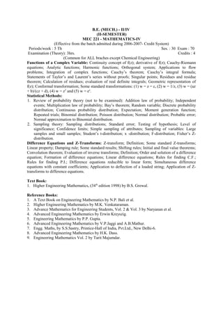 B.E. (MECH.) - II/IV
(II-SEMESTER)
MEC 221 - MATHEMATICS-IV
(Effective from the batch admitted during 2006-2007- Credit System)
Periods/week : 5 Th Ses. : 30 Exam : 70
Examination (Theory): 3hrs. Credits : 4
(Common for ALL braches except Chemical Engineering)
Functions of a Complex Variable: Continuity concept of f(z); derivative of f(z); Cauchy-Riemann
equations; Analytic functions; Harmonic functions; Orthogonal system; Applications to flow
problems; Integration of complex functions; Cauchy’s theorem; Cauchy’s integral formula;
Statements of Taylor’s and Laurent’s series without proofs; Singular points; Residues and residue
theorem; Calculation of residues; evaluation of real definite integrals; Geometric representation of
f(z); Conformal transformation; Some standard transformations: (1) w = z = c, (2) w = 1/z, (3) w = (az
+ b)/(cz + d), (4) w = z2
and (5) w = ez
.
Statistical Methods:
1. Review of probability theory (not to be examined): Addition law of probability; Independent
events; Multiplication law of probability; Bay’s theorem; Random variable; Discrete probability
distribution; Continuous probability distribution; Expectation; Moment generation function;
Repeated trials; Binomial distribution; Poisson distribution; Normal distribution; Probable error;
Normal approximation to Binomial distribution.
2. Sampling theory: Sampling distributions; Standard error; Testing of hypothesis; Level of
significance; Confidence limits; Simple sampling of attributes; Sampling of variables: Large
samples and small samples; Student’s t-distribution; x -distribution; F-distribution; Fisher’s Z-
distribution.
Difference Equations and Z-Transforms: Z-transform; Definition; Some standard Z-transforms;
Linear property; Damping rule; Some standard results; Shifting rules; Initial and final value theorems;
Convolution theorem; Evaluation of inverse transforms; Definition; Order and solution of a difference
equation; Formation of difference equations; Linear difference equations; Rules for finding C.F.;
Rules for finding P.I.; Difference equations reducible to linear form; Simultaneous difference
equations with constant coefficients; Application to deflection of a loaded string; Application of Z-
transforms to difference equations.
Text Book:
1. Higher Engineering Mathematics, (34th
edition 1998) by B.S. Grewal.
Reference Books:
1. A Text Book on Engineering Mathematics by N.P. Bali et al.
2. Higher Engineering Mathematics by M.K. Venkataraman.
3. Advance Mathematics for Engineering Students, Vol. 2 & Vol. 3 by Naryanan et al.
4. Advanced Engineering Mathematics by Erwin Kreyszig.
5. Engineering Mathematics by P.P. Gupta.
6. Advanced Engineering Mathematics by V.P.Jaggi and A.B.Mathur.
7. Engg. Maths, by S.S.Sastry, Printice-Hall of India, Pvt.Ltd., New Delhi-6.
8. Advanced Engineering Mathematics by H.K. Dass.
9. Engineering Mathematics Vol. 2 by Tarit Majumdar.
 