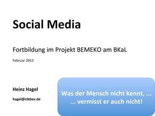  
Social	
  Media	
  
	
  
	
  
	
  
Fortbildung	
  im	
  Projekt	
  BEMEKO	
  am	
  BKaL	
  
	
  
Februar	
  2015	
  
	
  
	
  
	
  
	
  
	
  
Heinz	
  Hagel	
  
	
  
hagel@cibbev.de	
  
Was	
  der	
  Mensch	
  nicht	
  kennt,	
  ...	
  
...	
  vermisst	
  er	
  auch	
  nicht!	
  
 