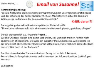 Lieber	
  Heinz,	
  ...	
  
	
  
Rahmenlehrplanbezug:	
  	
  
"Soziale	
  Netzwerke	
  als	
  Instrumente	
  der	
  OpImierung	
  der	
  Unternehmensproﬁlbildung	
  
und	
  der	
  Erhöhung	
  der	
  Kundenzufriedenheit,	
  als	
  Möglichkeiten	
  aktueller	
  Kommuni-­‐
kaIonswege	
  im	
  Rahmen	
  der	
  KommunikaIonspoliIk.“	
  	
  
	
  
Die	
  zugehörige	
  Lernsitua@on	
  im	
  eingeführten	
  Material	
  heißt:	
  
"Einen	
  UnternehmensauVriW	
  in	
  einem	
  sozialen	
  Netzwerk	
  planen,	
  gestalten,	
  pﬂegen"	
  
	
  
Daraus	
  ergeben	
  sich	
  u.a.	
  folgende	
  Fragen	
  ...	
  
Welche	
  Chancen,	
  Risiken	
  sind	
  damit	
  verbunden,	
  z.B.	
  wenn	
  ich	
  meinen	
  AuVriW	
  nicht	
  
angemessen	
  pﬂegen	
  kann,	
  wie	
  wäre	
  ein	
  typischer	
  Planungsprozess,	
  wie	
  reagiere	
  ich	
  
auf	
  einen	
  (sich	
  abzeichnenden)	
  Shitstorm?	
  Sollten	
  kleine	
  Unternehmen	
  dieses	
  Medium	
  
nutzen?	
  Wie	
  hoch	
  ist	
  der	
  Aufwand?	
  
	
  
Darüberhinaus	
  hat	
  das	
  Thema	
  auch	
  einen	
  Bezug	
  zu	
  Lernfeld	
  8	
  Personal:	
  
Personalbeschaﬀungsinstrumente	
  und	
  Instrument	
  der	
  InformaIon	
  über	
  (zukünViges)	
  
Personal	
  
	
  
LG	
  Susanne	
  
Email	
  von	
  Susanne!	
  	
  
Kri@k	
  daran?!	
  
 