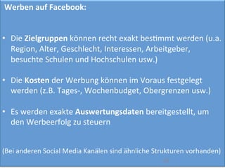  Werben	
  auf	
  Facebook:	
  
	
  
	
  
•  Die	
  Zielgruppen	
  können	
  recht	
  exakt	
  besImmt	
  werden	
  (u.a.	
  
Region,	
  Alter,	
  Geschlecht,	
  Interessen,	
  Arbeitgeber,	
  
besuchte	
  Schulen	
  und	
  Hochschulen	
  usw.)	
  
•  Die	
  Kosten	
  der	
  Werbung	
  können	
  im	
  Voraus	
  festgelegt	
  
werden	
  (z.B.	
  Tages-­‐,	
  Wochenbudget,	
  Obergrenzen	
  usw.)	
  
•  Es	
  werden	
  exakte	
  Auswertungsdaten	
  bereitgestellt,	
  um	
  
den	
  Werbeerfolg	
  zu	
  steuern	
  
(Bei	
  anderen	
  Social	
  Media	
  Kanälen	
  sind	
  ähnliche	
  Strukturen	
  vorhanden)	
  
	
  	
   20	
  
 