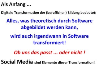 Als	
  Anfang	
  ...	
  
	
  
Digitale	
  Transforma@on	
  der	
  (beruﬂichen)	
  Bildung	
  bedeutet:	
  
	
  
Alles,	
  was	
  theore@sch	
  durch	
  SoOware	
  
abgebildet	
  werden	
  kann,	
  
	
  
wird	
  auch	
  irgendwann	
  in	
  SoOware	
  
transformiert!	
  
	
  
Ob	
  uns	
  das	
  passt	
  ...	
  oder	
  nicht	
  !	
  
	
  
Social	
  Media	
  sind	
  Elemente	
  dieser	
  Transforma@on!	
  
	
  
 